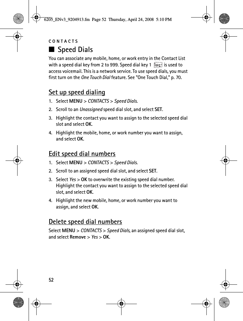 CONTACTS52■Speed DialsYou can associate any mobile, home, or work entry in the Contact List with a speed dial key from 2 to 999. Speed dial key 1  is used to access voicemail. This is a network service. To use speed dials, you must first turn on the One Touch Dial feature. See &quot;One Touch Dial,&quot; p. 70.Set up speed dialing1. Select MENU &gt; CONTACTS &gt; Speed Dials.2. Scroll to an Unassigned speed dial slot, and select SET.3. Highlight the contact you want to assign to the selected speed dial slot and select OK.4. Highlight the mobile, home, or work number you want to assign, and select OK.Edit speed dial numbers1. Select MENU &gt; CONTACTS &gt; Speed Dials.2. Scroll to an assigned speed dial slot, and select SET.3. Select Yes &gt; OK to overwrite the existing speed dial number. Highlight the contact you want to assign to the selected speed dial slot, and select OK.4. Highlight the new mobile, home, or work number you want to assign, and select OK.Delete speed dial numbersSelect MENU &gt; CONTACTS &gt; Speed Dials, an assigned speed dial slot, and select Remove &gt; Yes &gt; OK.6205_ENv3_9204913.fm  Page 52  Thursday, April 24, 2008  5:10 PM