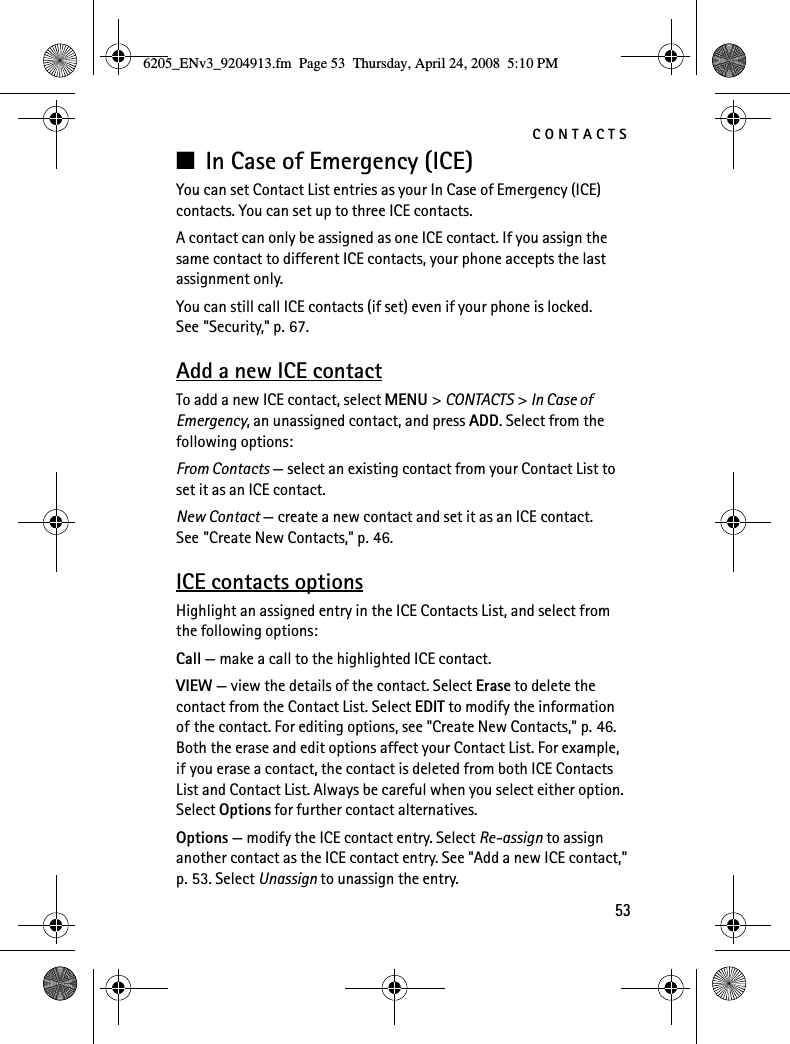 CONTACTS53■In Case of Emergency (ICE)You can set Contact List entries as your In Case of Emergency (ICE) contacts. You can set up to three ICE contacts.A contact can only be assigned as one ICE contact. If you assign the same contact to different ICE contacts, your phone accepts the last assignment only.You can still call ICE contacts (if set) even if your phone is locked. See &quot;Security,&quot; p. 67.Add a new ICE contactTo add a new ICE contact, select MENU &gt; CONTACTS &gt; In Case of Emergency, an unassigned contact, and press ADD. Select from the following options:From Contacts — select an existing contact from your Contact List to set it as an ICE contact.New Contact — create a new contact and set it as an ICE contact. See &quot;Create New Contacts,&quot; p. 46.ICE contacts optionsHighlight an assigned entry in the ICE Contacts List, and select from the following options:Call — make a call to the highlighted ICE contact.VIEW — view the details of the contact. Select Erase to delete the contact from the Contact List. Select EDIT to modify the information of the contact. For editing options, see &quot;Create New Contacts,&quot; p. 46. Both the erase and edit options affect your Contact List. For example, if you erase a contact, the contact is deleted from both ICE Contacts List and Contact List. Always be careful when you select either option. Select Options for further contact alternatives.Options — modify the ICE contact entry. Select Re-assign to assign another contact as the ICE contact entry. See &quot;Add a new ICE contact,&quot; p. 53. Select Unassign to unassign the entry.6205_ENv3_9204913.fm  Page 53  Thursday, April 24, 2008  5:10 PM