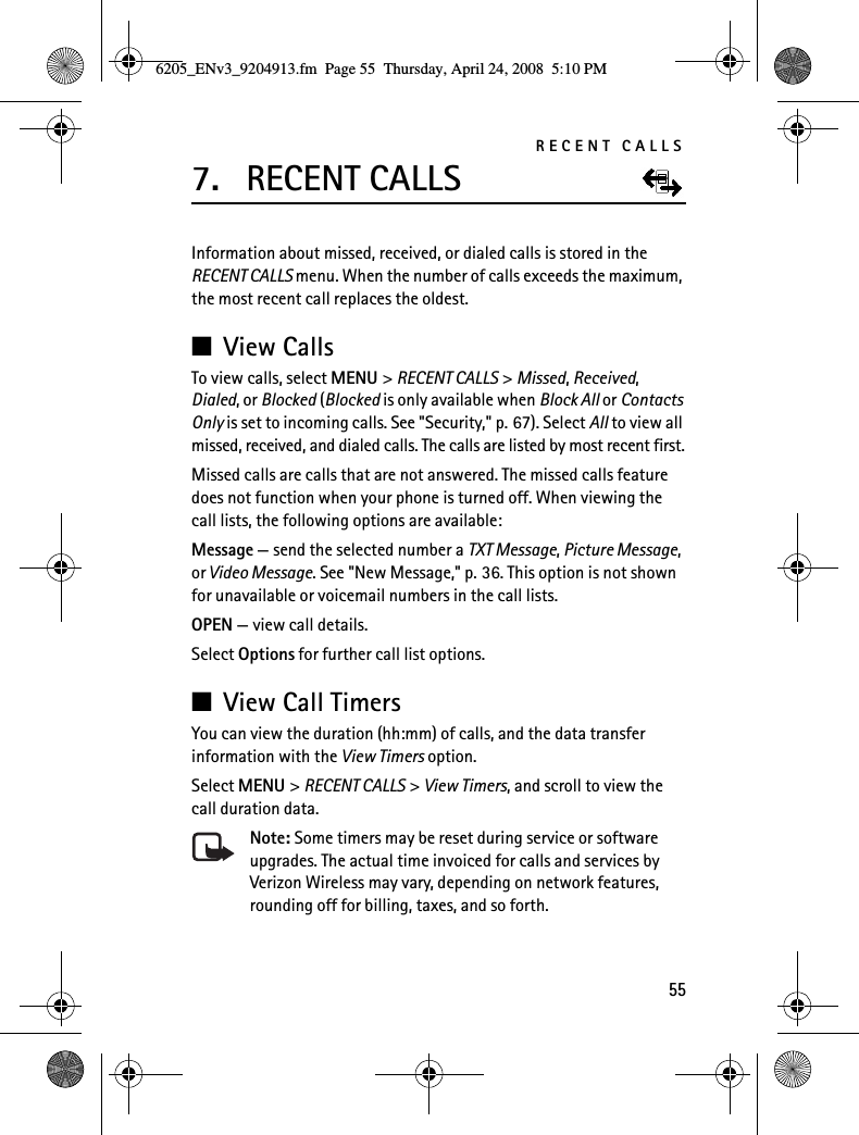 RECENT CALLS557. RECENT CALLSInformation about missed, received, or dialed calls is stored in the RECENT CALLS menu. When the number of calls exceeds the maximum, the most recent call replaces the oldest.■View CallsTo view calls, select MENU &gt; RECENT CALLS &gt; Missed, Received, Dialed, or Blocked (Blocked is only available when Block All or Contacts Only is set to incoming calls. See &quot;Security,&quot; p. 67). Select All to view all missed, received, and dialed calls. The calls are listed by most recent first.Missed calls are calls that are not answered. The missed calls feature does not function when your phone is turned off. When viewing the call lists, the following options are available:Message — send the selected number a TXT Message, Picture Message, or Video Message. See &quot;New Message,&quot; p. 36. This option is not shown for unavailable or voicemail numbers in the call lists.OPEN — view call details.Select Options for further call list options.■View Call TimersYou can view the duration (hh:mm) of calls, and the data transfer information with the View Timers option.Select MENU &gt; RECENT CALLS &gt; View Timers, and scroll to view the call duration data.Note: Some timers may be reset during service or software upgrades. The actual time invoiced for calls and services by Verizon Wireless may vary, depending on network features, rounding off for billing, taxes, and so forth.6205_ENv3_9204913.fm  Page 55  Thursday, April 24, 2008  5:10 PM