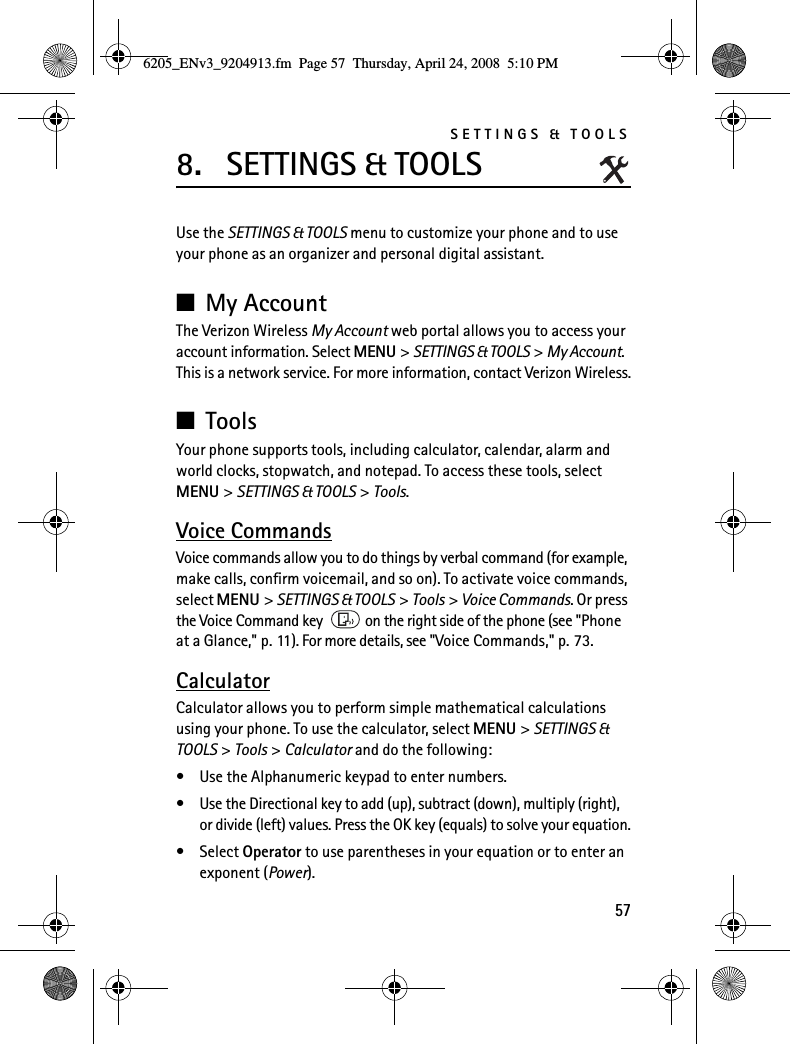 SETTINGS &amp; TOOLS578. SETTINGS &amp; TOOLSUse the SETTINGS &amp; TOOLS menu to customize your phone and to use your phone as an organizer and personal digital assistant.■My AccountThe Verizon Wireless My Account web portal allows you to access your account information. Select MENU &gt; SETTINGS &amp; TOOLS &gt; My Account. This is a network service. For more information, contact Verizon Wireless.■ToolsYour phone supports tools, including calculator, calendar, alarm and world clocks, stopwatch, and notepad. To access these tools, select MENU &gt; SETTINGS &amp; TOOLS &gt; Tools.Voice CommandsVoice commands allow you to do things by verbal command (for example, make calls, confirm voicemail, and so on). To activate voice commands, select MENU &gt; SETTINGS &amp; TOOLS &gt; Tools &gt; Voice Commands. Or press the Voice Command key   on the right side of the phone (see &quot;Phone at a Glance,&quot; p. 11). For more details, see &quot;Voice Commands,&quot; p. 73.CalculatorCalculator allows you to perform simple mathematical calculations using your phone. To use the calculator, select MENU &gt; SETTINGS &amp; TOOLS &gt; Tools &gt; Calculator and do the following:• Use the Alphanumeric keypad to enter numbers.• Use the Directional key to add (up), subtract (down), multiply (right), or divide (left) values. Press the OK key (equals) to solve your equation.•Select Operator to use parentheses in your equation or to enter an exponent (Power).6205_ENv3_9204913.fm  Page 57  Thursday, April 24, 2008  5:10 PM