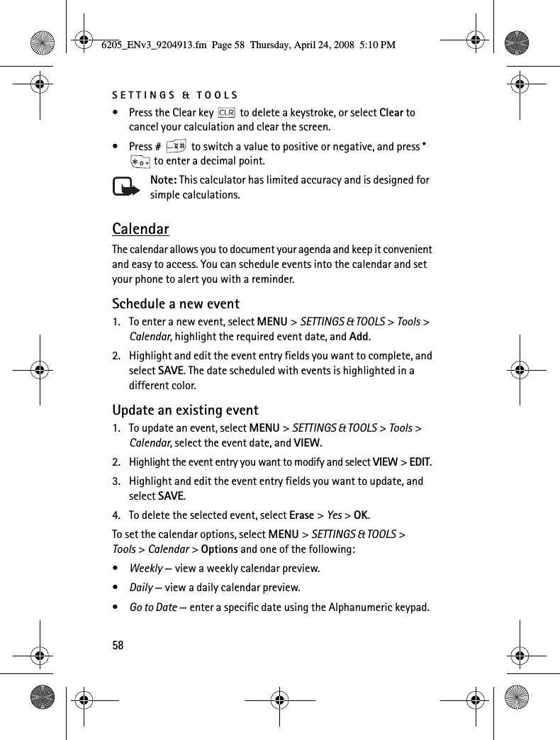 SETTINGS &amp; TOOLS58• Press the Clear key   to delete a keystroke, or select Clear to cancel your calculation and clear the screen.• Press #   to switch a value to positive or negative, and press *  to enter a decimal point.Note: This calculator has limited accuracy and is designed for simple calculations.CalendarThe calendar allows you to document your agenda and keep it convenient and easy to access. You can schedule events into the calendar and set your phone to alert you with a reminder.Schedule a new event1. To enter a new event, select MENU &gt; SETTINGS &amp; TOOLS &gt; Tools &gt; Calendar, highlight the required event date, and Add.2. Highlight and edit the event entry fields you want to complete, and select SAVE. The date scheduled with events is highlighted in a different color.Update an existing event1. To update an event, select MENU &gt; SETTINGS &amp; TOOLS &gt; Tools &gt; Calendar, select the event date, and VIEW.2. Highlight the event entry you want to modify and select VIEW &gt; EDIT.3. Highlight and edit the event entry fields you want to update, and select SAVE.4. To delete the selected event, select Erase &gt; Yes &gt; OK.To set the calendar options, select MENU &gt; SETTINGS &amp; TOOLS &gt; Tools &gt; Calendar &gt; Options and one of the following:•Weekly — view a weekly calendar preview.•Daily — view a daily calendar preview.•Go to Date — enter a specific date using the Alphanumeric keypad.6205_ENv3_9204913.fm  Page 58  Thursday, April 24, 2008  5:10 PM