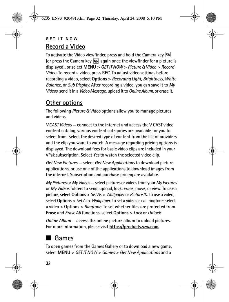 GET IT NOW32Record a VideoTo activate the Video viewfinder, press and hold the Camera key   (or press the Camera key   again once the viewfinder for a picture is displayed), or select MENU &gt; GET IT NOW &gt; Picture &amp; Video &gt; Record Video. To record a video, press REC. To adjust video settings before recording a video, select Options &gt; Recording Light, Brightness, White Balance, or Sub Display. After recording a video, you can save it to My Videos, send it in a Video Message, upload it to Online Album, or erase it.Other optionsThe following Picture &amp; Video options allow you to manage pictures and videos.V CAST Videos — connect to the internet and access the V CAST video content catalog, various content categories are available for you to select from. Select the desired type of content from the list of providers and the clip you want to watch. A message regarding pricing options is displayed. The download fees for basic video clips are included in your VPak subscription. Select Yes to watch the selected video clip.Get New Pictures — select Get New Applications to download picture applications, or use one of the applications to download images from the internet. Subscription and purchase pricing are available.My Pictures or My Videos — select pictures or videos from your My Pictures or My Videos folders to send, upload, lock, erase, move, or view. To use a picture, select Options &gt; Set As &gt; Wallpaper or Picture ID. To use a video, select Options &gt; Set As &gt; Wallpaper. To set a video as call ringtone, select a video &gt; Options &gt; Ringtone. To set whether files are protected from Erase and Erase All functions, select Options &gt; Lock or Unlock.Online Album — access the online picture album to upload pictures. For more information, please visit https://products.vzw.com.■GamesTo open games from the Games Gallery or to download a new game, select MENU &gt; GET IT NOW &gt; Games &gt; Get New Applications and a 6205_ENv3_9204913.fm  Page 32  Thursday, April 24, 2008  5:10 PM