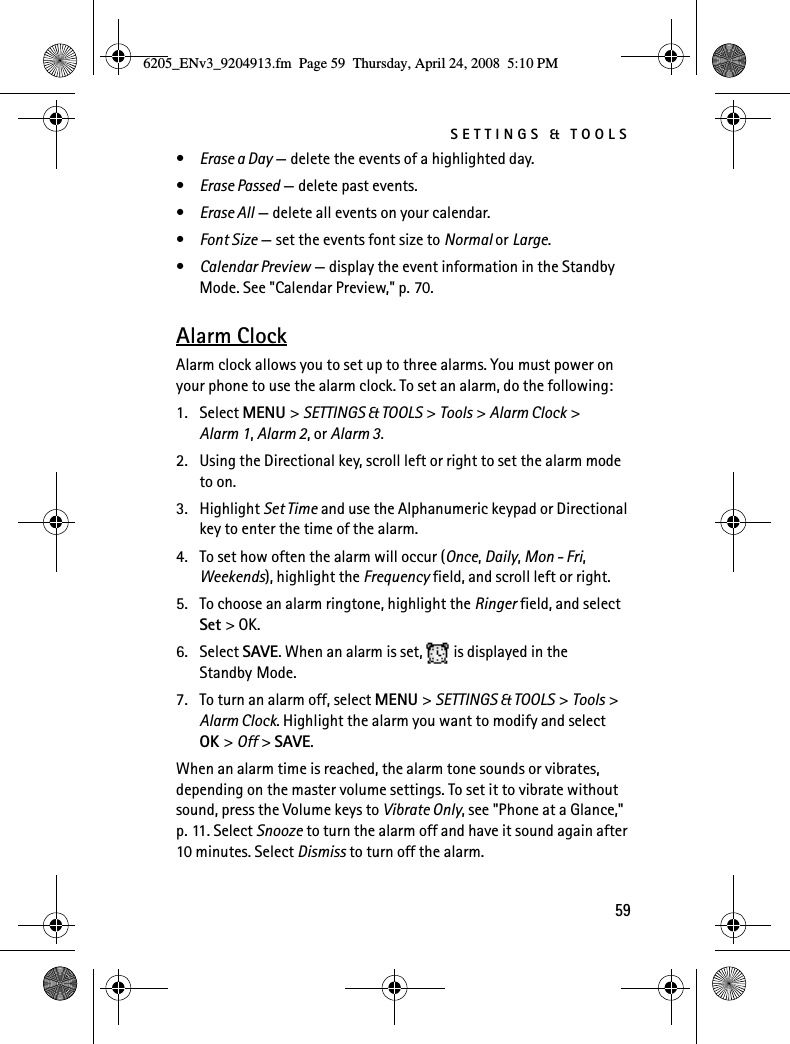 SETTINGS &amp; TOOLS59•Erase a Day — delete the events of a highlighted day.•Erase Passed — delete past events.•Erase All — delete all events on your calendar.•Font Size — set the events font size to Normal or Large.•Calendar Preview — display the event information in the Standby Mode. See &quot;Calendar Preview,&quot; p. 70.Alarm ClockAlarm clock allows you to set up to three alarms. You must power on your phone to use the alarm clock. To set an alarm, do the following:1. Select MENU &gt; SETTINGS &amp; TOOLS &gt; Tools &gt; Alarm Clock &gt; Alarm 1, Alarm 2, or Alarm 3.2. Using the Directional key, scroll left or right to set the alarm mode to on.3. Highlight Set Time and use the Alphanumeric keypad or Directional key to enter the time of the alarm.4. To set how often the alarm will occur (Once, Daily, Mon - Fri, Weekends), highlight the Frequency field, and scroll left or right.5. To choose an alarm ringtone, highlight the Ringer field, and select Set &gt; OK.6. Select SAVE. When an alarm is set,  is displayed in the Standby Mode.7. To turn an alarm off, select MENU &gt; SETTINGS &amp; TOOLS &gt; Tools &gt; Alarm Clock. Highlight the alarm you want to modify and select OK &gt; Off &gt; SAVE.When an alarm time is reached, the alarm tone sounds or vibrates, depending on the master volume settings. To set it to vibrate without sound, press the Volume keys to Vibrate Only, see &quot;Phone at a Glance,&quot; p. 11. Select Snooze to turn the alarm off and have it sound again after 10 minutes. Select Dismiss to turn off the alarm.6205_ENv3_9204913.fm  Page 59  Thursday, April 24, 2008  5:10 PM