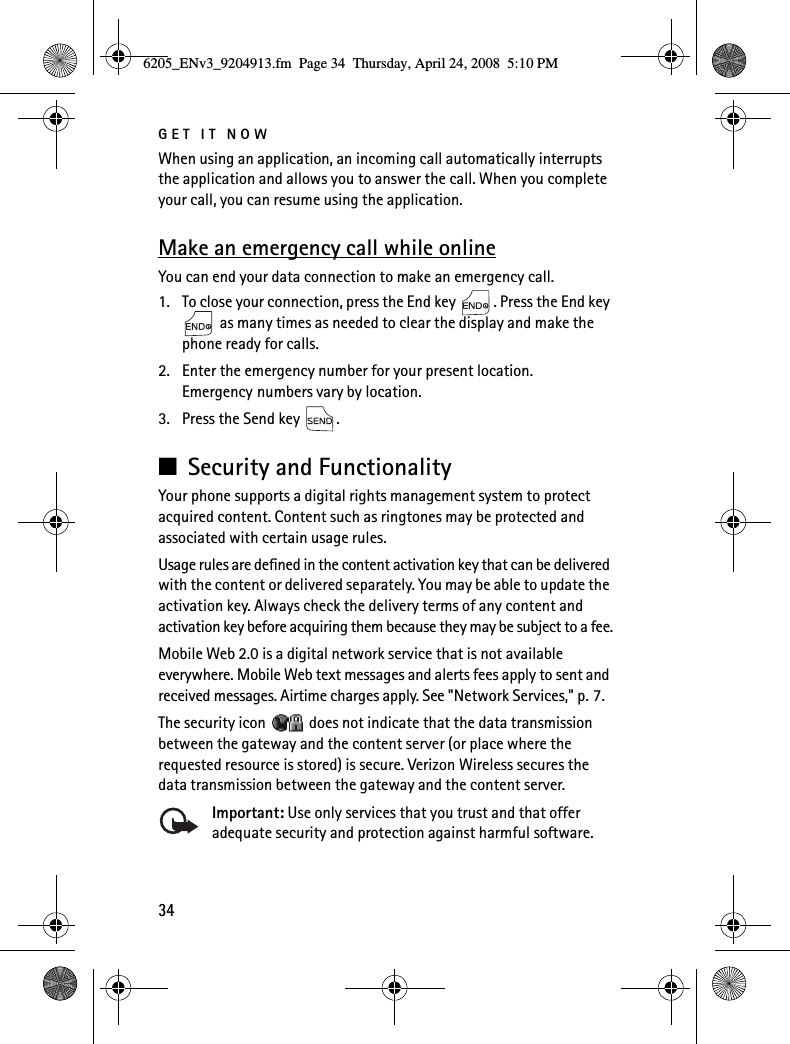 GET IT NOW34When using an application, an incoming call automatically interrupts the application and allows you to answer the call. When you complete your call, you can resume using the application.Make an emergency call while onlineYou can end your data connection to make an emergency call.1. To close your connection, press the End key  . Press the End key  as many times as needed to clear the display and make the phone ready for calls.2. Enter the emergency number for your present location. Emergency numbers vary by location.3. Press the Send key  .■Security and FunctionalityYour phone supports a digital rights management system to protect acquired content. Content such as ringtones may be protected and associated with certain usage rules.Usage rules are defined in the content activation key that can be delivered with the content or delivered separately. You may be able to update the activation key. Always check the delivery terms of any content and activation key before acquiring them because they may be subject to a fee.Mobile Web 2.0 is a digital network service that is not available everywhere. Mobile Web text messages and alerts fees apply to sent and received messages. Airtime charges apply. See &quot;Network Services,&quot; p. 7.The security icon   does not indicate that the data transmission between the gateway and the content server (or place where the requested resource is stored) is secure. Verizon Wireless secures the data transmission between the gateway and the content server.Important: Use only services that you trust and that offer adequate security and protection against harmful software.6205_ENv3_9204913.fm  Page 34  Thursday, April 24, 2008  5:10 PM