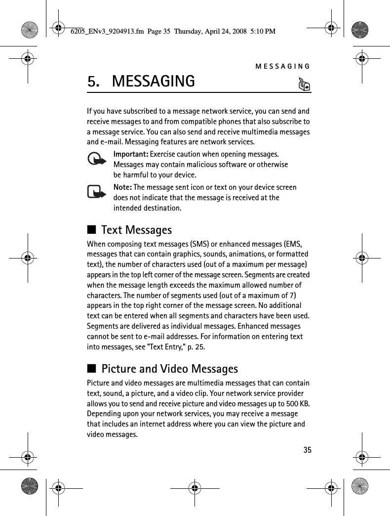 MESSAGING355. MESSAGINGIf you have subscribed to a message network service, you can send and receive messages to and from compatible phones that also subscribe to a message service. You can also send and receive multimedia messages and e-mail. Messaging features are network services.Important: Exercise caution when opening messages. Messages may contain malicious software or otherwise be harmful to your device.Note: The message sent icon or text on your device screen does not indicate that the message is received at the intended destination.■Text MessagesWhen composing text messages (SMS) or enhanced messages (EMS, messages that can contain graphics, sounds, animations, or formatted text), the number of characters used (out of a maximum per message) appears in the top left corner of the message screen. Segments are created when the message length exceeds the maximum allowed number of characters. The number of segments used (out of a maximum of 7) appears in the top right corner of the message screen. No additional text can be entered when all segments and characters have been used. Segments are delivered as individual messages. Enhanced messages cannot be sent to e-mail addresses. For information on entering text into messages, see &quot;Text Entry,&quot; p. 25.■Picture and Video MessagesPicture and video messages are multimedia messages that can contain text, sound, a picture, and a video clip. Your network service provider allows you to send and receive picture and video messages up to 500 KB. Depending upon your network services, you may receive a message that includes an internet address where you can view the picture and video messages.6205_ENv3_9204913.fm  Page 35  Thursday, April 24, 2008  5:10 PM