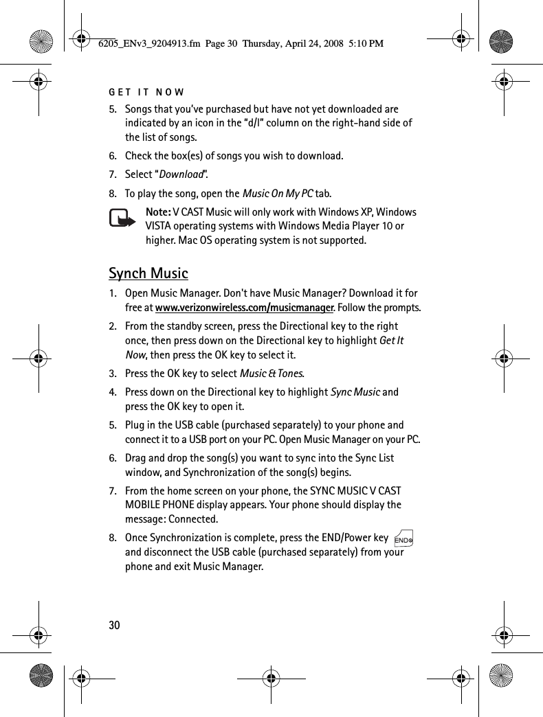 GET IT NOW305. Songs that you’ve purchased but have not yet downloaded are indicated by an icon in the “d/l” column on the right-hand side of the list of songs.6. Check the box(es) of songs you wish to download.7. Select “Download”.8. To play the song, open the Music On My PC tab.Note: V CAST Music will only work with Windows XP, Windows VISTA operating systems with Windows Media Player 10 or higher. Mac OS operating system is not supported.Synch Music1. Open Music Manager. Don&apos;t have Music Manager? Download it for free at www.verizonwireless.com/musicmanager. Follow the prompts.2. From the standby screen, press the Directional key to the right once, then press down on the Directional key to highlight Get It Now, then press the OK key to select it.3. Press the OK key to select Music &amp; Tones.4. Press down on the Directional key to highlight Sync Music and press the OK key to open it.5. Plug in the USB cable (purchased separately) to your phone and connect it to a USB port on your PC. Open Music Manager on your PC.6. Drag and drop the song(s) you want to sync into the Sync List window, and Synchronization of the song(s) begins.7. From the home screen on your phone, the SYNC MUSIC V CAST MOBILE PHONE display appears. Your phone should display the message: Connected.8. Once Synchronization is complete, press the END/Power key   and disconnect the USB cable (purchased separately) from your phone and exit Music Manager.6205_ENv3_9204913.fm  Page 30  Thursday, April 24, 2008  5:10 PM