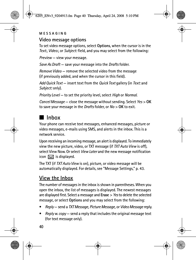 MESSAGING40Video message optionsTo set video message options, select Options, when the cursor is in the Text:, Video:, or Subject: field, and you may select from the following:Preview — view your message.Save As Draft — save your message into the Drafts folder.Remove Video — remove the selected video from the message (if previously added, and when the cursor in this field).Add Quick Text — insert text from the Quick Text gallery (in Text: and Subject: only).Priority Level — to set the priority level, select High or Normal.Cancel Message — close the message without sending. Select Yes &gt; OK to save your message in the Drafts folder, or No &gt; OK to exit.■InboxYour phone can receive text messages, enhanced messages, picture or video messages, e-mails using SMS, and alerts in the inbox. This is a network service.Upon receiving an incoming message, an alert is displayed. To immediately view the new picture, video, or TXT message (if TXT Auto View is off), select View Now. Or select View Later and the new message notification icon   is displayed.The TXT (if TXT Auto View is on), picture, or video message will be automatically displayed. For details, see &quot;Message Settings,&quot; p. 43.View the InboxThe number of messages in the inbox is shown in parentheses. When you open the inbox, the list of messages is displayed. The newest messages are displayed first. Select a message and Erase &gt; Yes to delete the selected message, or select Options and you may select from the following:•Reply — send a TXT Message, Picture Message, or Video Message reply.•Reply w. copy — send a reply that includes the original message text (for text message only).6205_ENv3_9204913.fm  Page 40  Thursday, April 24, 2008  5:10 PM