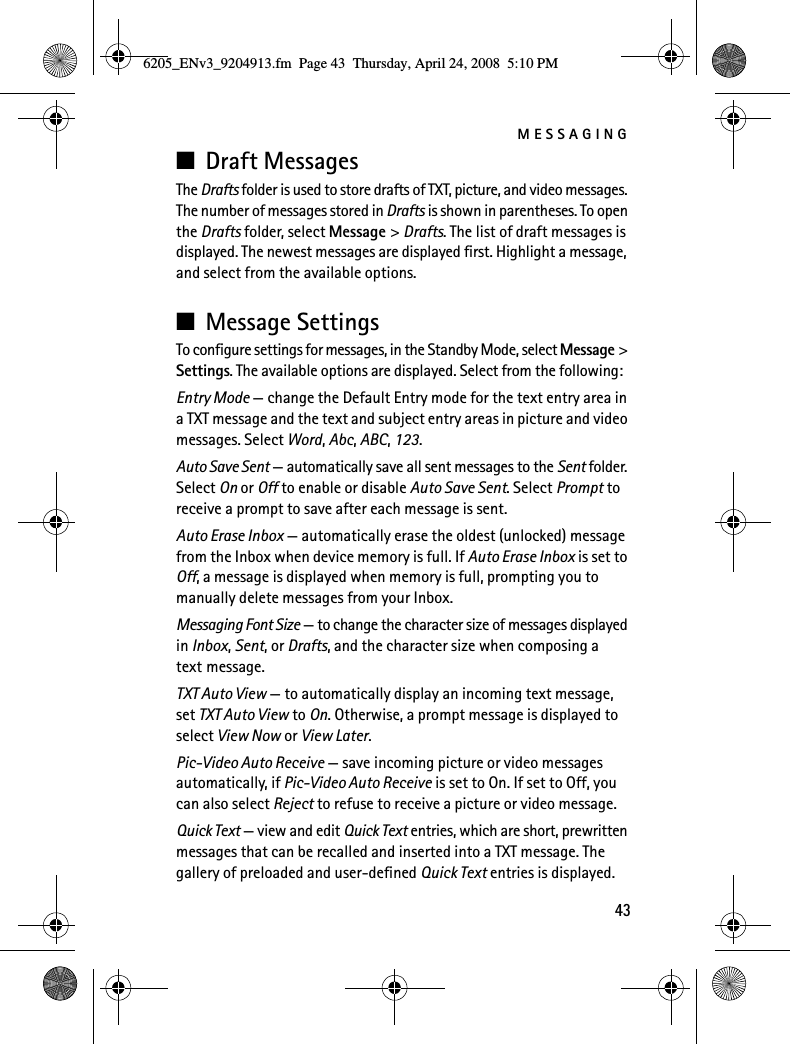 MESSAGING43■Draft MessagesThe Drafts folder is used to store drafts of TXT, picture, and video messages. The number of messages stored in Drafts is shown in parentheses. To open the Drafts folder, select Message &gt; Drafts. The list of draft messages is displayed. The newest messages are displayed first. Highlight a message, and select from the available options.■Message SettingsTo configure settings for messages, in the Standby Mode, select Message &gt; Settings. The available options are displayed. Select from the following:Entry Mode — change the Default Entry mode for the text entry area in a TXT message and the text and subject entry areas in picture and video messages. Select Word, Abc, ABC, 123.Auto Save Sent — automatically save all sent messages to the Sent folder. Select On or Off to enable or disable Auto Save Sent. Select Prompt to receive a prompt to save after each message is sent.Auto Erase Inbox — automatically erase the oldest (unlocked) message from the Inbox when device memory is full. If Auto Erase Inbox is set to Off, a message is displayed when memory is full, prompting you to manually delete messages from your Inbox.Messaging Font Size — to change the character size of messages displayed in Inbox, Sent, or Drafts, and the character size when composing a text message.TXT Auto View — to automatically display an incoming text message, set TXT Auto View to On. Otherwise, a prompt message is displayed to select View Now or View Later.Pic-Video Auto Receive — save incoming picture or video messages automatically, if Pic-Video Auto Receive is set to On. If set to Off, you can also select Reject to refuse to receive a picture or video message.Quick Text — view and edit Quick Text entries, which are short, prewritten messages that can be recalled and inserted into a TXT message. The gallery of preloaded and user-defined Quick Text entries is displayed. 6205_ENv3_9204913.fm  Page 43  Thursday, April 24, 2008  5:10 PM