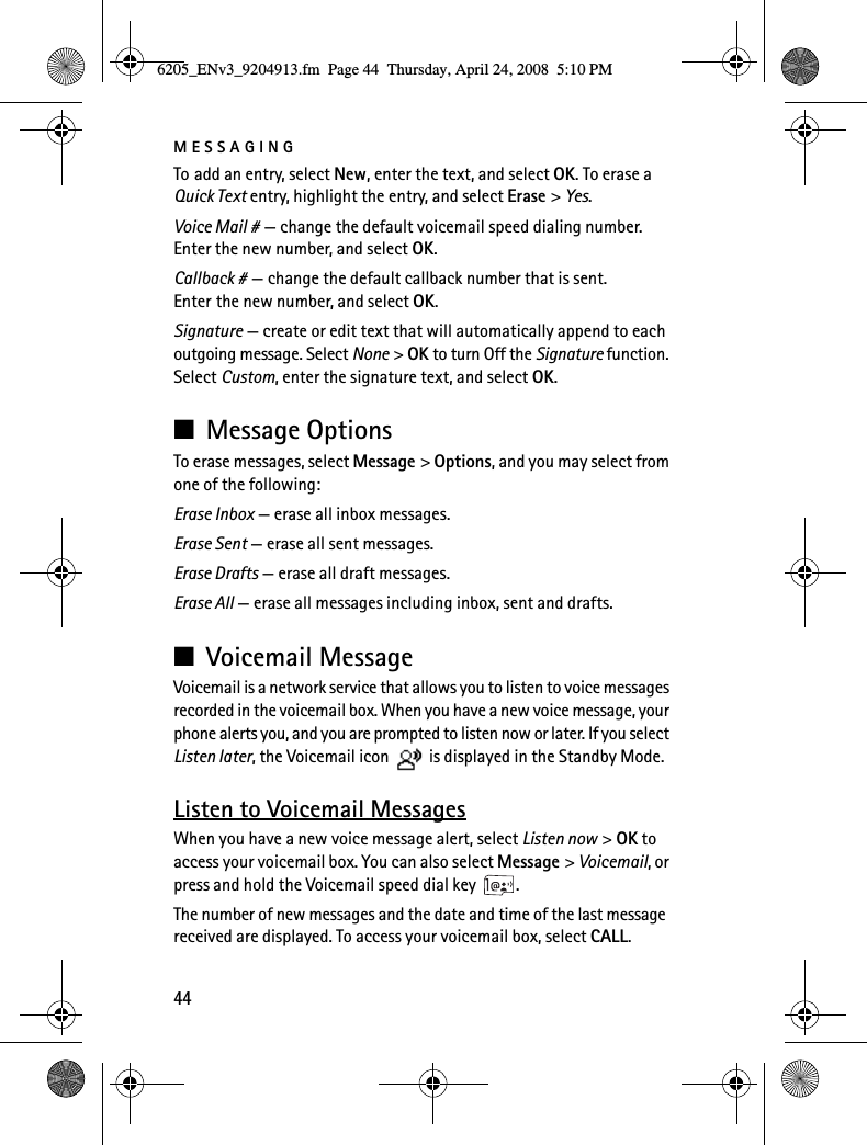 MESSAGING44To add an entry, select New, enter the text, and select OK. To erase a Quick Text entry, highlight the entry, and select Erase &gt; Yes.Voice Mail # — change the default voicemail speed dialing number. Enter the new number, and select OK.Callback # — change the default callback number that is sent. Enter the new number, and select OK.Signature — create or edit text that will automatically append to each outgoing message. Select None &gt; OK to turn Off the Signature function. Select Custom, enter the signature text, and select OK.■Message OptionsTo erase messages, select Message &gt; Options, and you may select from one of the following:Erase Inbox — erase all inbox messages.Erase Sent — erase all sent messages.Erase Drafts — erase all draft messages.Erase All — erase all messages including inbox, sent and drafts.■Voicemail MessageVoicemail is a network service that allows you to listen to voice messages recorded in the voicemail box. When you have a new voice message, your phone alerts you, and you are prompted to listen now or later. If you select Listen later, the Voicemail icon   is displayed in the Standby Mode.Listen to Voicemail MessagesWhen you have a new voice message alert, select Listen now &gt; OK to access your voicemail box. You can also select Message &gt; Voicemail, or press and hold the Voicemail speed dial key  .The number of new messages and the date and time of the last message received are displayed. To access your voicemail box, select CALL. 6205_ENv3_9204913.fm  Page 44  Thursday, April 24, 2008  5:10 PM