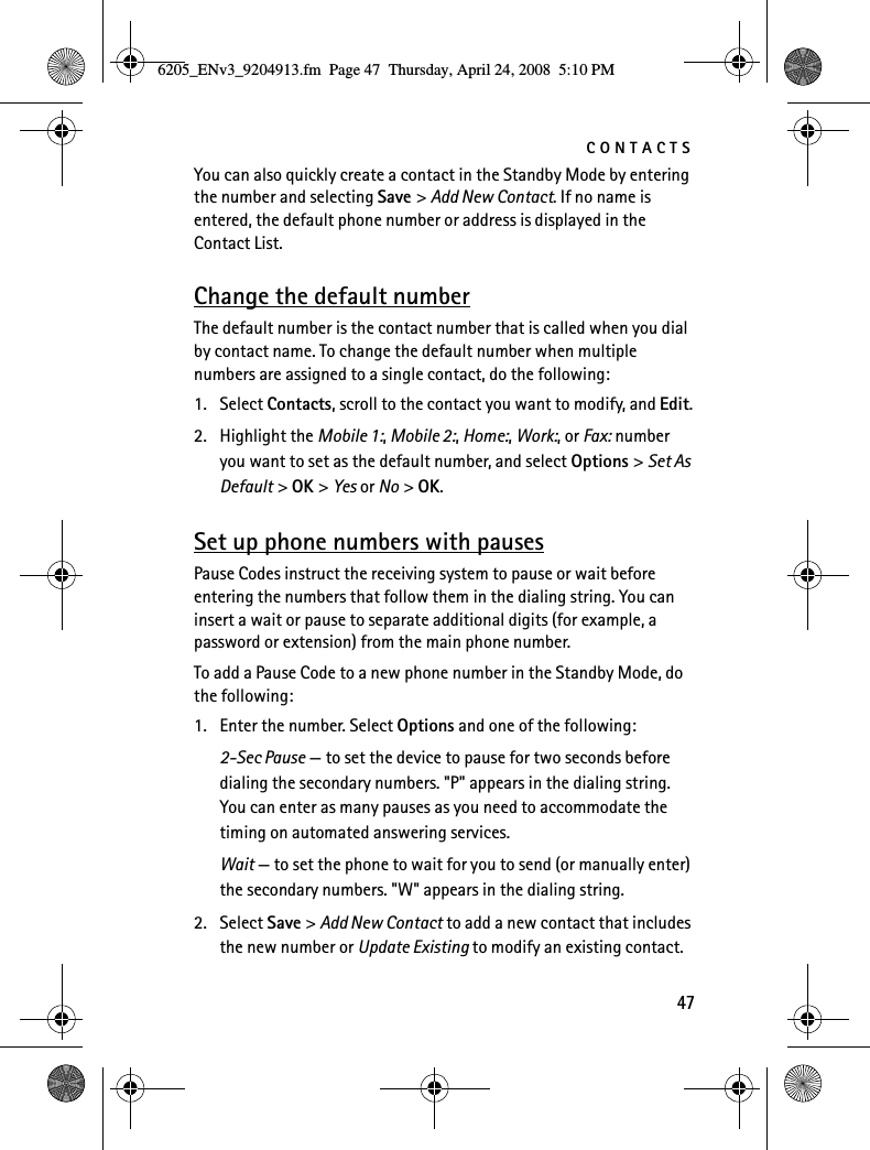 CONTACTS47You can also quickly create a contact in the Standby Mode by entering the number and selecting Save &gt; Add New Contact. If no name is entered, the default phone number or address is displayed in the Contact List.Change the default numberThe default number is the contact number that is called when you dial by contact name. To change the default number when multiple numbers are assigned to a single contact, do the following:1. Select Contacts, scroll to the contact you want to modify, and Edit.2. Highlight the Mobile 1:, Mobile 2:, Home:, Work:, or Fax: number you want to set as the default number, and select Options &gt; Set As Default &gt; OK &gt; Yes or No &gt; OK.Set up phone numbers with pausesPause Codes instruct the receiving system to pause or wait before entering the numbers that follow them in the dialing string. You can insert a wait or pause to separate additional digits (for example, a password or extension) from the main phone number.To add a Pause Code to a new phone number in the Standby Mode, do the following:1. Enter the number. Select Options and one of the following:2-Sec Pause — to set the device to pause for two seconds before dialing the secondary numbers. &quot;P&quot; appears in the dialing string. You can enter as many pauses as you need to accommodate the timing on automated answering services.Wait — to set the phone to wait for you to send (or manually enter) the secondary numbers. &quot;W&quot; appears in the dialing string.2. Select Save &gt; Add New Contact to add a new contact that includes the new number or Update Existing to modify an existing contact.6205_ENv3_9204913.fm  Page 47  Thursday, April 24, 2008  5:10 PM