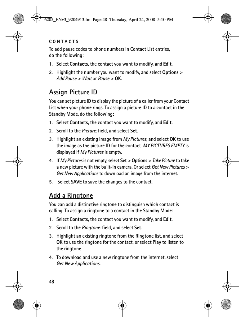 CONTACTS48To add pause codes to phone numbers in Contact List entries, do the following:1. Select Contacts, the contact you want to modify, and Edit.2. Highlight the number you want to modify, and select Options &gt; Add Pause &gt; Wait or Pause &gt; OK.Assign Picture IDYou can set picture ID to display the picture of a caller from your Contact List when your phone rings. To assign a picture ID to a contact in the Standby Mode, do the following:1. Select Contacts, the contact you want to modify, and Edit.2. Scroll to the Picture: field, and select Set.3. Highlight an existing image from My Pictures, and select OK to use the image as the picture ID for the contact. MY PICTURES EMPTY is displayed if My Pictures is empty.4. If My Pictures is not empty, select Set &gt; Options &gt; Take Picture to take a new picture with the built-in camera. Or select Get New Pictures &gt; Get New Applications to download an image from the internet.5.  Select SAVE to save the changes to the contact.Add a RingtoneYou can add a distinctive ringtone to distinguish which contact is calling. To assign a ringtone to a contact in the Standby Mode:1. Select Contacts, the contact you want to modify, and Edit.2. Scroll to the Ringtone: field, and select Set.3. Highlight an existing ringtone from the Ringtone list, and select OK to use the ringtone for the contact, or select Play to listen to the ringtone.4. To download and use a new ringtone from the internet, select Get New Applications.6205_ENv3_9204913.fm  Page 48  Thursday, April 24, 2008  5:10 PM