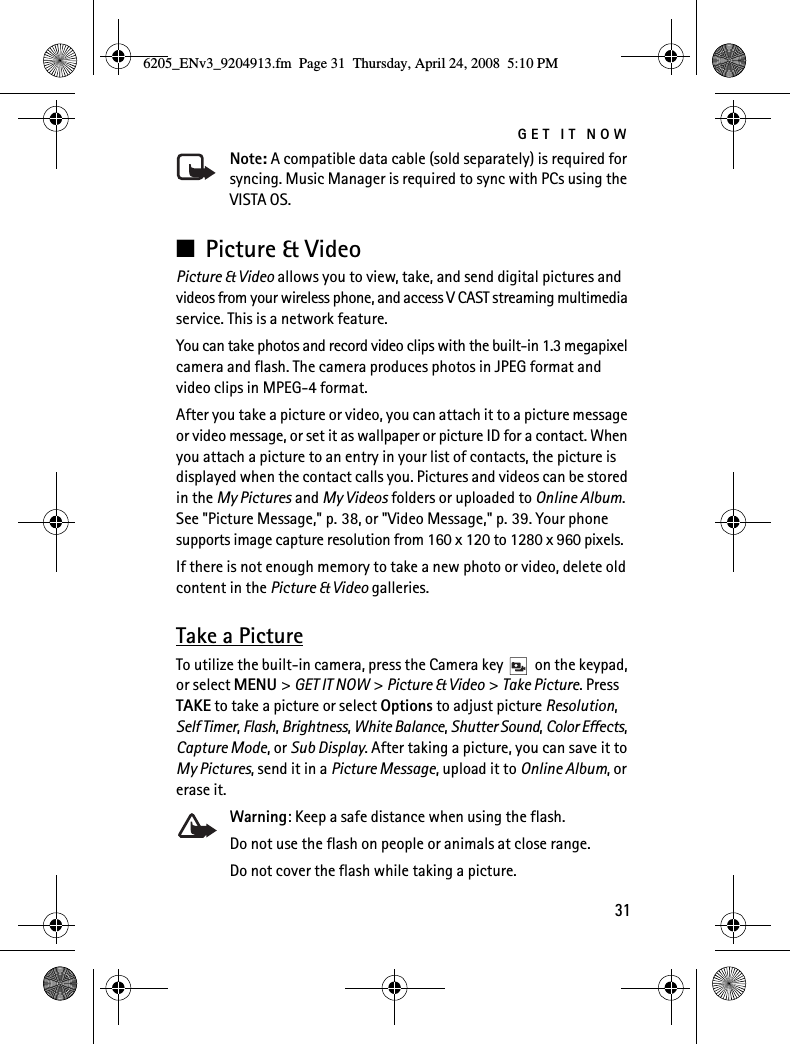 GET IT NOW31Note: A compatible data cable (sold separately) is required for syncing. Music Manager is required to sync with PCs using the VISTA OS.■Picture &amp; VideoPicture &amp; Video allows you to view, take, and send digital pictures and videos from your wireless phone, and access V CAST streaming multimedia service. This is a network feature.You can take photos and record video clips with the built-in 1.3 megapixel camera and flash. The camera produces photos in JPEG format and video clips in MPEG-4 format.After you take a picture or video, you can attach it to a picture message or video message, or set it as wallpaper or picture ID for a contact. When you attach a picture to an entry in your list of contacts, the picture is displayed when the contact calls you. Pictures and videos can be stored in the My Pictures and My Videos folders or uploaded to Online Album. See &quot;Picture Message,&quot; p. 38, or &quot;Video Message,&quot; p. 39. Your phone supports image capture resolution from 160 x 120 to 1280 x 960 pixels.If there is not enough memory to take a new photo or video, delete old content in the Picture &amp; Video galleries.Take a PictureTo utilize the built-in camera, press the Camera key   on the keypad, or select MENU &gt; GET IT NOW &gt; Picture &amp; Video &gt; Take Picture. Press TAKE to take a picture or select Options to adjust picture Resolution, Self Timer, Flash, Brightness, White Balance, Shutter Sound, Color Effects, Capture Mode, or Sub Display. After taking a picture, you can save it to My Pictures, send it in a Picture Message, upload it to Online Album, or erase it.Warning: Keep a safe distance when using the flash.Do not use the flash on people or animals at close range.Do not cover the flash while taking a picture.6205_ENv3_9204913.fm  Page 31  Thursday, April 24, 2008  5:10 PM