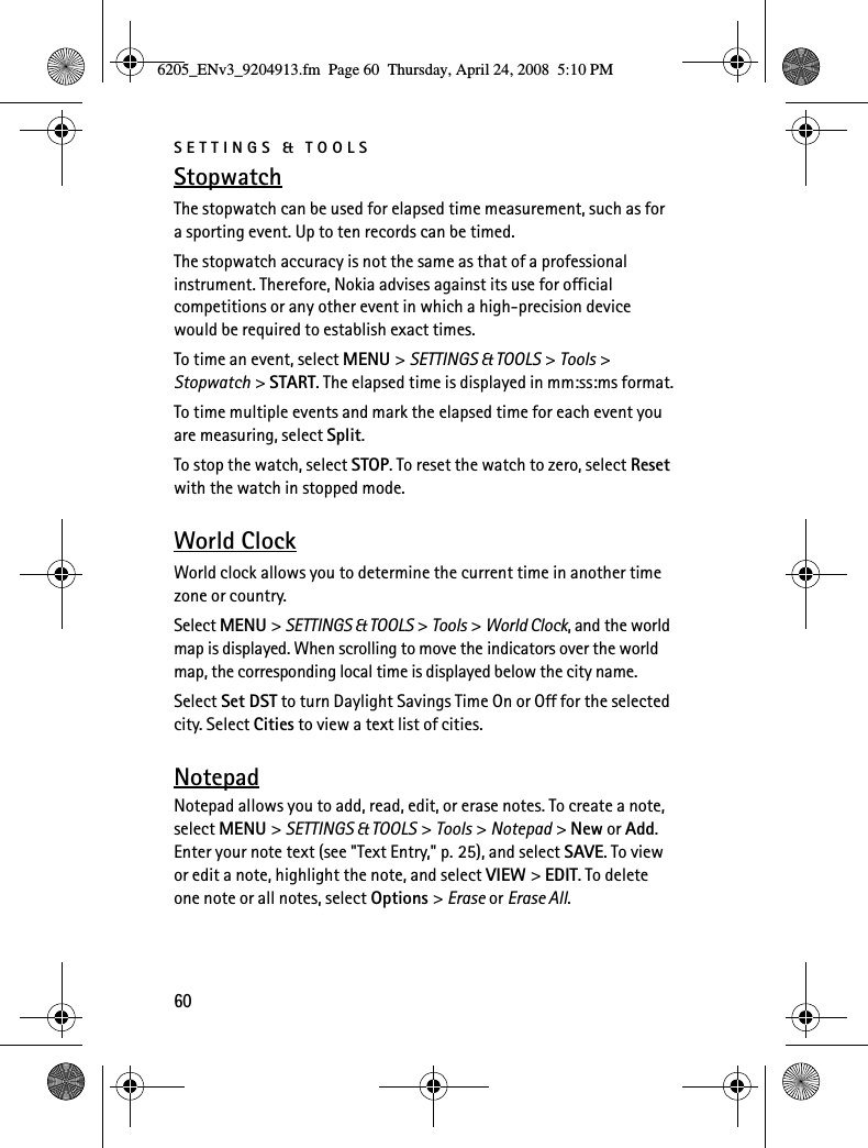 SETTINGS &amp; TOOLS60StopwatchThe stopwatch can be used for elapsed time measurement, such as for a sporting event. Up to ten records can be timed.The stopwatch accuracy is not the same as that of a professional instrument. Therefore, Nokia advises against its use for official competitions or any other event in which a high-precision device would be required to establish exact times.To time an event, select MENU &gt; SETTINGS &amp; TOOLS &gt; Tools &gt; Stopwatch &gt; START. The elapsed time is displayed in mm:ss:ms format.To time multiple events and mark the elapsed time for each event you are measuring, select Split.To stop the watch, select STOP. To reset the watch to zero, select Reset with the watch in stopped mode.World ClockWorld clock allows you to determine the current time in another time zone or country.Select MENU &gt; SETTINGS &amp; TOOLS &gt; Tools &gt; World Clock, and the world map is displayed. When scrolling to move the indicators over the world map, the corresponding local time is displayed below the city name.Select Set DST to turn Daylight Savings Time On or Off for the selected city. Select Cities to view a text list of cities.NotepadNotepad allows you to add, read, edit, or erase notes. To create a note, select MENU &gt; SETTINGS &amp; TOOLS &gt; Tools &gt; Notepad &gt; New or Add. Enter your note text (see &quot;Text Entry,&quot; p. 25), and select SAVE. To view or edit a note, highlight the note, and select VIEW &gt; EDIT. To delete one note or all notes, select Options &gt; Erase or Erase All.6205_ENv3_9204913.fm  Page 60  Thursday, April 24, 2008  5:10 PM