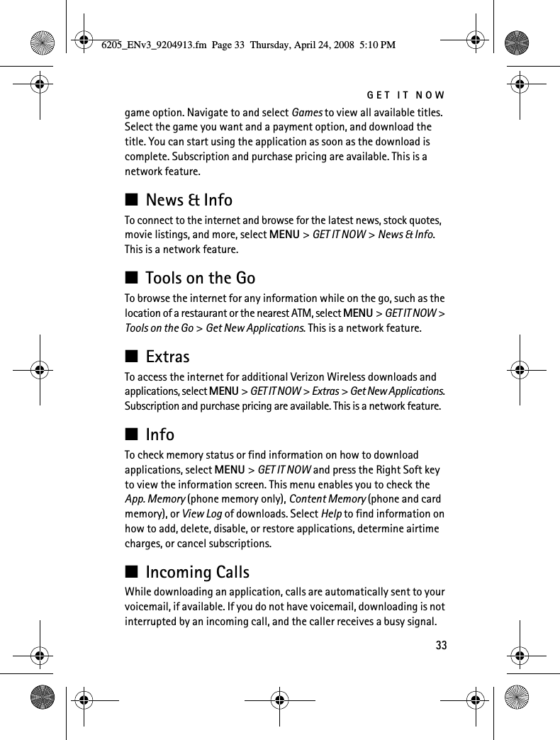 GET IT NOW33game option. Navigate to and select Games to view all available titles. Select the game you want and a payment option, and download the title. You can start using the application as soon as the download is complete. Subscription and purchase pricing are available. This is a network feature.■News &amp; InfoTo connect to the internet and browse for the latest news, stock quotes, movie listings, and more, select MENU &gt; GET IT NOW &gt; News &amp; Info. This is a network feature.■Tools on the GoTo browse the internet for any information while on the go, such as the location of a restaurant or the nearest ATM, select MENU &gt; GET IT NOW &gt; Tools on the Go &gt; Get New Applications. This is a network feature.■ExtrasTo access the internet for additional Verizon Wireless downloads and applications, select MENU &gt; GET IT NOW &gt; Extras &gt; Get New Applications. Subscription and purchase pricing are available. This is a network feature.■InfoTo check memory status or find information on how to download applications, select MENU &gt; GET IT NOW and press the Right Soft key to view the information screen. This menu enables you to check the App. Memory (phone memory only), Content Memory (phone and card memory), or View Log of downloads. Select Help to find information on how to add, delete, disable, or restore applications, determine airtime charges, or cancel subscriptions.■Incoming CallsWhile downloading an application, calls are automatically sent to your voicemail, if available. If you do not have voicemail, downloading is not interrupted by an incoming call, and the caller receives a busy signal.6205_ENv3_9204913.fm  Page 33  Thursday, April 24, 2008  5:10 PM