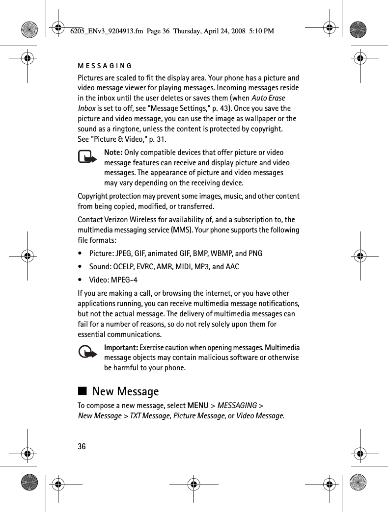 MESSAGING36Pictures are scaled to fit the display area. Your phone has a picture and video message viewer for playing messages. Incoming messages reside in the inbox until the user deletes or saves them (when Auto Erase Inbox is set to off, see &quot;Message Settings,&quot; p. 43). Once you save the picture and video message, you can use the image as wallpaper or the sound as a ringtone, unless the content is protected by copyright. See &quot;Picture &amp; Video,&quot; p. 31.Note: Only compatible devices that offer picture or video message features can receive and display picture and video messages. The appearance of picture and video messages may vary depending on the receiving device.Copyright protection may prevent some images, music, and other content from being copied, modified, or transferred.Contact Verizon Wireless for availability of, and a subscription to, the multimedia messaging service (MMS). Your phone supports the following file formats:• Picture: JPEG, GIF, animated GIF, BMP, WBMP, and PNG• Sound: QCELP, EVRC, AMR, MIDI, MP3, and AAC•Video: MPEG-4If you are making a call, or browsing the internet, or you have other applications running, you can receive multimedia message notifications, but not the actual message. The delivery of multimedia messages can fail for a number of reasons, so do not rely solely upon them for essential communications.Important: Exercise caution when opening messages. Multimedia message objects may contain malicious software or otherwise be harmful to your phone.■New MessageTo compose a new message, select MENU &gt; MESSAGING &gt; New Message &gt; TXT Message, Picture Message, or Video Message.6205_ENv3_9204913.fm  Page 36  Thursday, April 24, 2008  5:10 PM