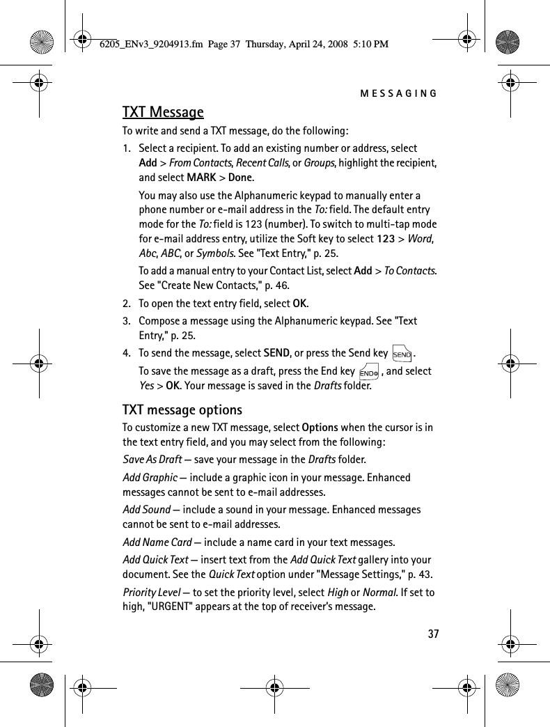 MESSAGING37TXT MessageTo write and send a TXT message, do the following:1. Select a recipient. To add an existing number or address, select Add &gt; From Contacts, Recent Calls, or Groups, highlight the recipient, and select MARK &gt; Done.You may also use the Alphanumeric keypad to manually enter a phone number or e-mail address in the To: field. The default entry mode for the To: field is 123 (number). To switch to multi-tap mode for e-mail address entry, utilize the Soft key to select 123 &gt; Word, Abc, ABC, or Symbols. See &quot;Text Entry,&quot; p. 25.To add a manual entry to your Contact List, select Add &gt; To Contacts. See &quot;Create New Contacts,&quot; p. 46.2. To open the text entry field, select OK.3. Compose a message using the Alphanumeric keypad. See &quot;Text Entry,&quot; p. 25.4. To send the message, select SEND, or press the Send key  .To save the message as a draft, press the End key  , and select Yes &gt; OK. Your message is saved in the Drafts folder.TXT message optionsTo customize a new TXT message, select Options when the cursor is in the text entry field, and you may select from the following:Save As Draft — save your message in the Drafts folder.Add Graphic — include a graphic icon in your message. Enhanced messages cannot be sent to e-mail addresses.Add Sound — include a sound in your message. Enhanced messages cannot be sent to e-mail addresses.Add Name Card — include a name card in your text messages.Add Quick Text — insert text from the Add Quick Text gallery into your document. See the Quick Text option under &quot;Message Settings,&quot; p. 43.Priority Level — to set the priority level, select High or Normal. If set to high, &quot;URGENT&quot; appears at the top of receiver’s message.6205_ENv3_9204913.fm  Page 37  Thursday, April 24, 2008  5:10 PM