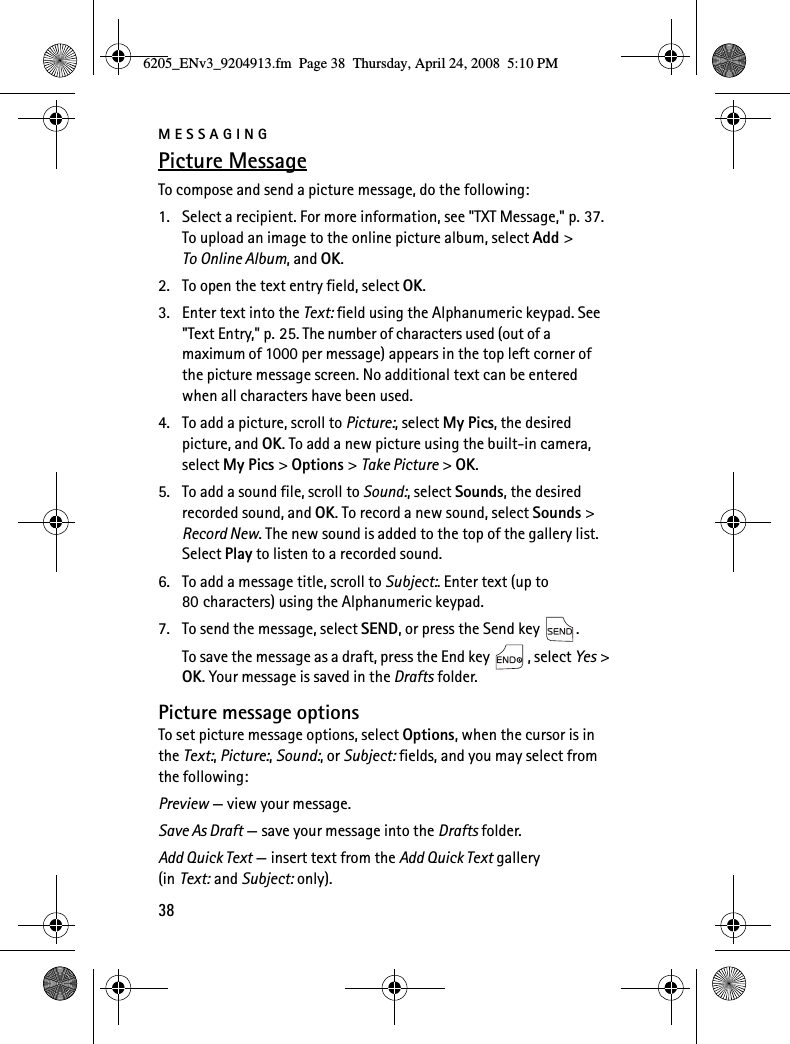 MESSAGING38Picture MessageTo compose and send a picture message, do the following:1. Select a recipient. For more information, see &quot;TXT Message,&quot; p. 37. To upload an image to the online picture album, select Add &gt; To Online Album, and OK.2. To open the text entry field, select OK.3. Enter text into the Text: field using the Alphanumeric keypad. See &quot;Text Entry,&quot; p. 25. The number of characters used (out of a maximum of 1000 per message) appears in the top left corner of the picture message screen. No additional text can be entered when all characters have been used.4. To add a picture, scroll to Picture:, select My Pics, the desired picture, and OK. To add a new picture using the built-in camera, select My Pics &gt; Options &gt; Take Picture &gt; OK.5. To add a sound file, scroll to Sound:, select Sounds, the desired recorded sound, and OK. To record a new sound, select Sounds &gt; Record New. The new sound is added to the top of the gallery list. Select Play to listen to a recorded sound.6. To add a message title, scroll to Subject:. Enter text (up to 80 characters) using the Alphanumeric keypad.7. To send the message, select SEND, or press the Send key  .To save the message as a draft, press the End key  , select Yes &gt; OK. Your message is saved in the Drafts folder.Picture message optionsTo set picture message options, select Options, when the cursor is in the Text:, Picture:, Sound:, or Subject: fields, and you may select from the following:Preview — view your message.Save As Draft — save your message into the Drafts folder.Add Quick Text — insert text from the Add Quick Text gallery (in Text: and Subject: only).6205_ENv3_9204913.fm  Page 38  Thursday, April 24, 2008  5:10 PM