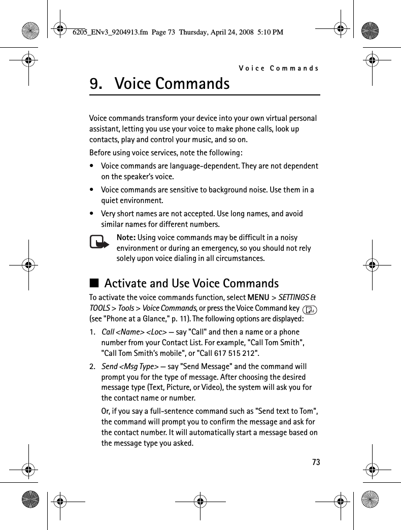 Voice Commands739. Voice CommandsVoice commands transform your device into your own virtual personal assistant, letting you use your voice to make phone calls, look up contacts, play and control your music, and so on.Before using voice services, note the following:• Voice commands are language-dependent. They are not dependent on the speaker’s voice.• Voice commands are sensitive to background noise. Use them in a quiet environment.• Very short names are not accepted. Use long names, and avoid similar names for different numbers.Note: Using voice commands may be difficult in a noisy environment or during an emergency, so you should not rely solely upon voice dialing in all circumstances.■Activate and Use Voice CommandsTo activate the voice commands function, select MENU &gt; SETTINGS &amp; TOOLS &gt; Tools &gt; Voice Commands, or press the Voice Command key   (see &quot;Phone at a Glance,&quot; p. 11). The following options are displayed:1. Call &lt;Name&gt; &lt;Loc&gt; — say &quot;Call&quot; and then a name or a phone number from your Contact List. For example, &quot;Call Tom Smith&quot;, &quot;Call Tom Smith’s mobile&quot;, or &quot;Call 617 515 212&quot;.2. Send &lt;Msg Type&gt; — say &quot;Send Message&quot; and the command will prompt you for the type of message. After choosing the desired message type (Text, Picture, or Video), the system will ask you for the contact name or number.Or, if you say a full-sentence command such as &quot;Send text to Tom&quot;, the command will prompt you to confirm the message and ask for the contact number. It will automatically start a message based on the message type you asked.6205_ENv3_9204913.fm  Page 73  Thursday, April 24, 2008  5:10 PM