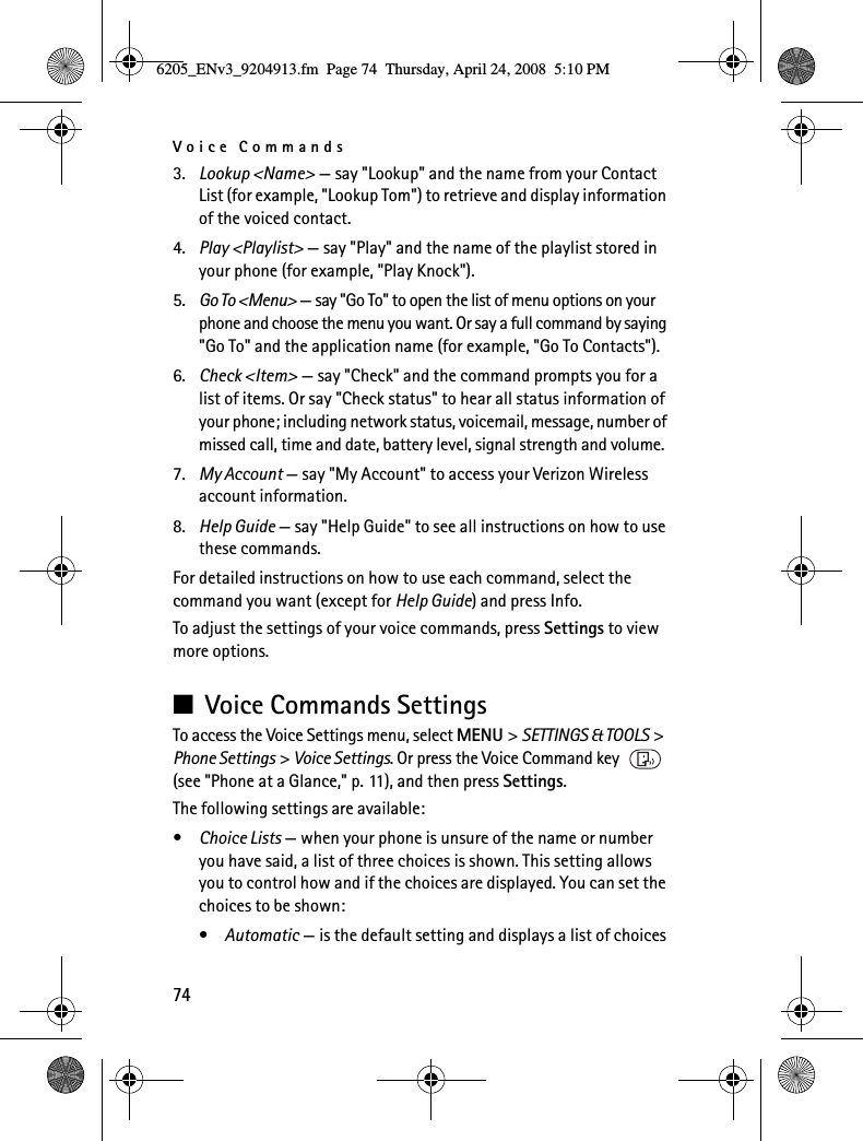 Voice Commands743. Lookup &lt;Name&gt; — say &quot;Lookup&quot; and the name from your Contact List (for example, &quot;Lookup Tom&quot;) to retrieve and display information of the voiced contact.4. Play &lt;Playlist&gt; — say &quot;Play&quot; and the name of the playlist stored in your phone (for example, &quot;Play Knock&quot;).5. Go To &lt;Menu&gt; — say &quot;Go To&quot; to open the list of menu options on your phone and choose the menu you want. Or say a full command by saying &quot;Go To&quot; and the application name (for example, &quot;Go To Contacts&quot;).6. Check &lt;Item&gt; — say &quot;Check&quot; and the command prompts you for a list of items. Or say &quot;Check status&quot; to hear all status information of your phone; including network status, voicemail, message, number of missed call, time and date, battery level, signal strength and volume.7. My Account — say &quot;My Account&quot; to access your Verizon Wireless account information.8. Help Guide — say &quot;Help Guide&quot; to see all instructions on how to use these commands.For detailed instructions on how to use each command, select the command you want (except for Help Guide) and press Info.To adjust the settings of your voice commands, press Settings to view more options.■Voice Commands SettingsTo access the Voice Settings menu, select MENU &gt; SETTINGS &amp; TOOLS &gt; Phone Settings &gt; Voice Settings. Or press the Voice Command key   (see &quot;Phone at a Glance,&quot; p. 11), and then press Settings.The following settings are available:•Choice Lists — when your phone is unsure of the name or number you have said, a list of three choices is shown. This setting allows you to control how and if the choices are displayed. You can set the choices to be shown:•Automatic — is the default setting and displays a list of choices6205_ENv3_9204913.fm  Page 74  Thursday, April 24, 2008  5:10 PM