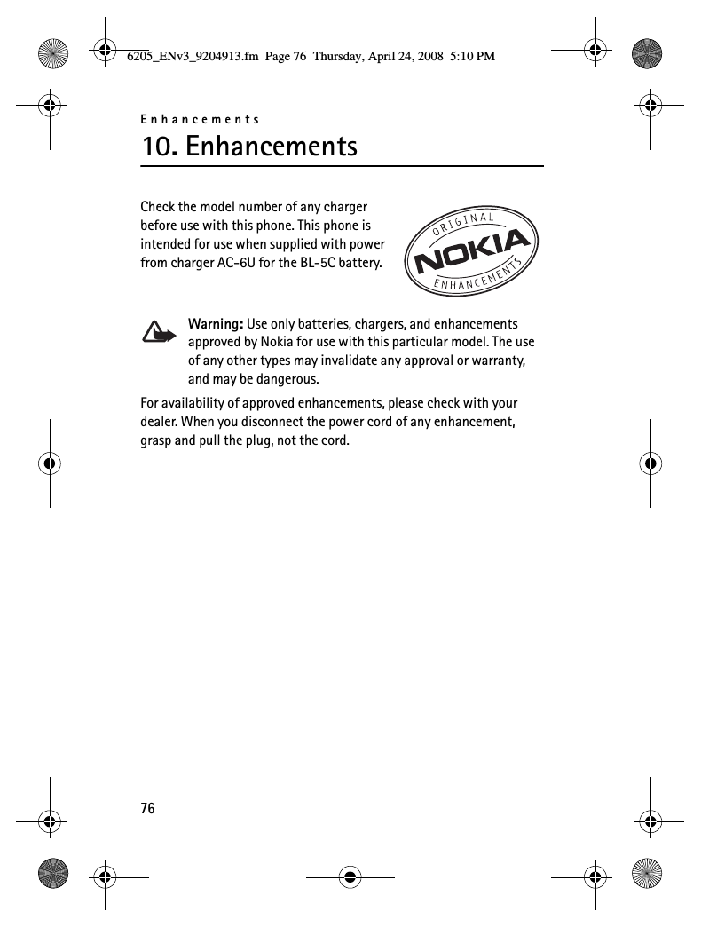 Enhancements7610. EnhancementsCheck the model number of any charger before use with this phone. This phone is intended for use when supplied with power from charger AC-6U for the BL-5C battery.Warning: Use only batteries, chargers, and enhancements approved by Nokia for use with this particular model. The use of any other types may invalidate any approval or warranty, and may be dangerous.For availability of approved enhancements, please check with your dealer. When you disconnect the power cord of any enhancement, grasp and pull the plug, not the cord.6205_ENv3_9204913.fm  Page 76  Thursday, April 24, 2008  5:10 PM