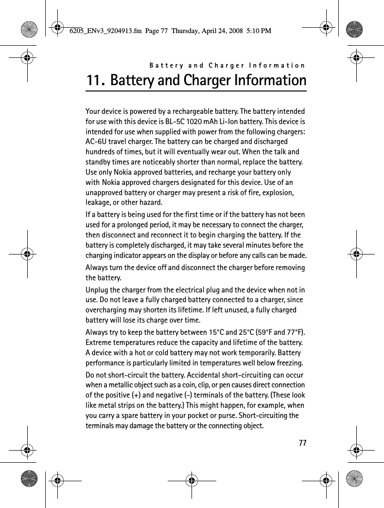 Battery and Charger Information7711. Battery and Charger InformationYour device is powered by a rechargeable battery. The battery intended for use with this device is BL-5C 1020 mAh Li-Ion battery. This device is intended for use when supplied with power from the following chargers: AC-6U travel charger. The battery can be charged and discharged hundreds of times, but it will eventually wear out. When the talk and standby times are noticeably shorter than normal, replace the battery. Use only Nokia approved batteries, and recharge your battery only with Nokia approved chargers designated for this device. Use of an unapproved battery or charger may present a risk of fire, explosion, leakage, or other hazard.If a battery is being used for the first time or if the battery has not been used for a prolonged period, it may be necessary to connect the charger, then disconnect and reconnect it to begin charging the battery. If the battery is completely discharged, it may take several minutes before the charging indicator appears on the display or before any calls can be made.Always turn the device off and disconnect the charger before removing the battery.Unplug the charger from the electrical plug and the device when not in use. Do not leave a fully charged battery connected to a charger, since overcharging may shorten its lifetime. If left unused, a fully charged battery will lose its charge over time.Always try to keep the battery between 15°C and 25°C (59°F and 77°F). Extreme temperatures reduce the capacity and lifetime of the battery. A device with a hot or cold battery may not work temporarily. Battery performance is particularly limited in temperatures well below freezing.Do not short-circuit the battery. Accidental short-circuiting can occur when a metallic object such as a coin, clip, or pen causes direct connection of the positive (+) and negative (-) terminals of the battery. (These look like metal strips on the battery.) This might happen, for example, when you carry a spare battery in your pocket or purse. Short-circuiting the terminals may damage the battery or the connecting object.6205_ENv3_9204913.fm  Page 77  Thursday, April 24, 2008  5:10 PM