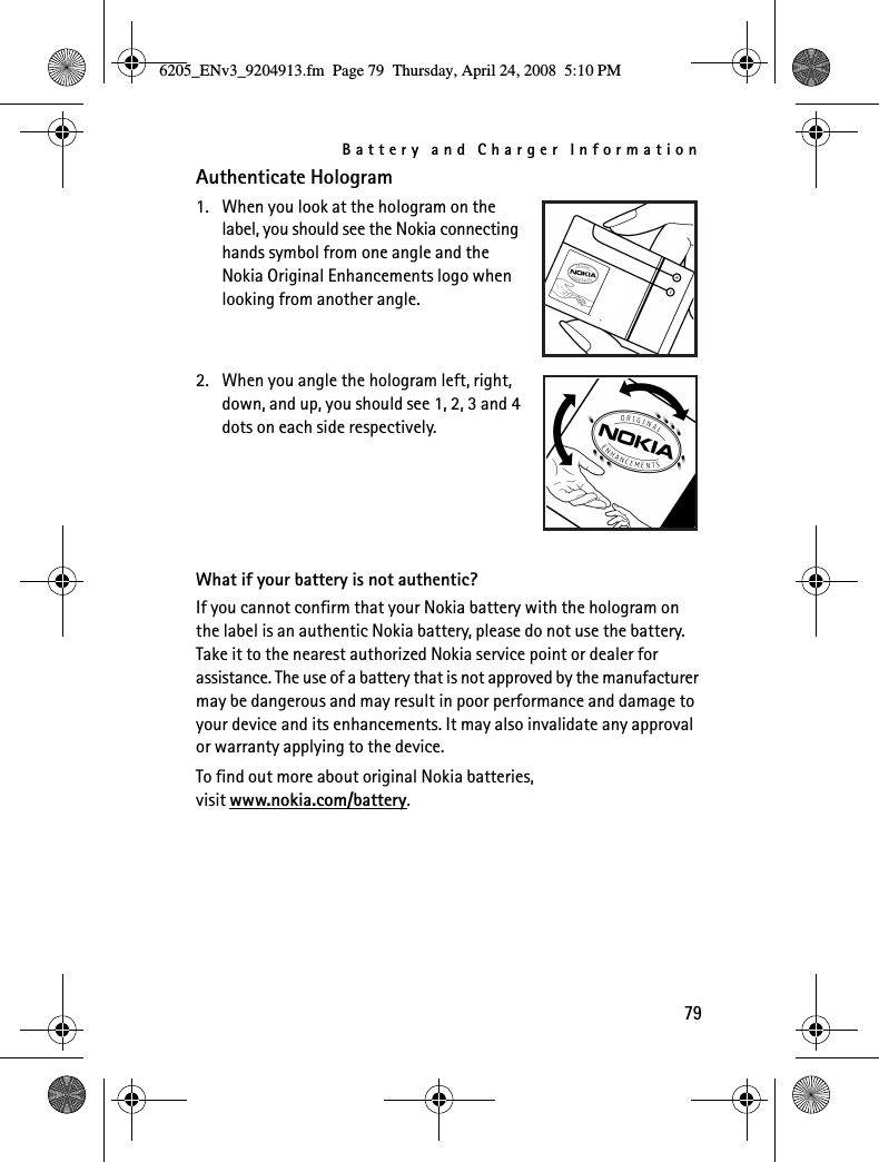 Battery and Charger Information79Authenticate Hologram1. When you look at the hologram on the label, you should see the Nokia connecting hands symbol from one angle and the Nokia Original Enhancements logo when looking from another angle.2. When you angle the hologram left, right, down, and up, you should see 1, 2, 3 and 4 dots on each side respectively.What if your battery is not authentic?If you cannot confirm that your Nokia battery with the hologram on the label is an authentic Nokia battery, please do not use the battery. Take it to the nearest authorized Nokia service point or dealer for assistance. The use of a battery that is not approved by the manufacturer may be dangerous and may result in poor performance and damage to your device and its enhancements. It may also invalidate any approval or warranty applying to the device.To find out more about original Nokia batteries, visit www.nokia.com/battery.6205_ENv3_9204913.fm  Page 79  Thursday, April 24, 2008  5:10 PM