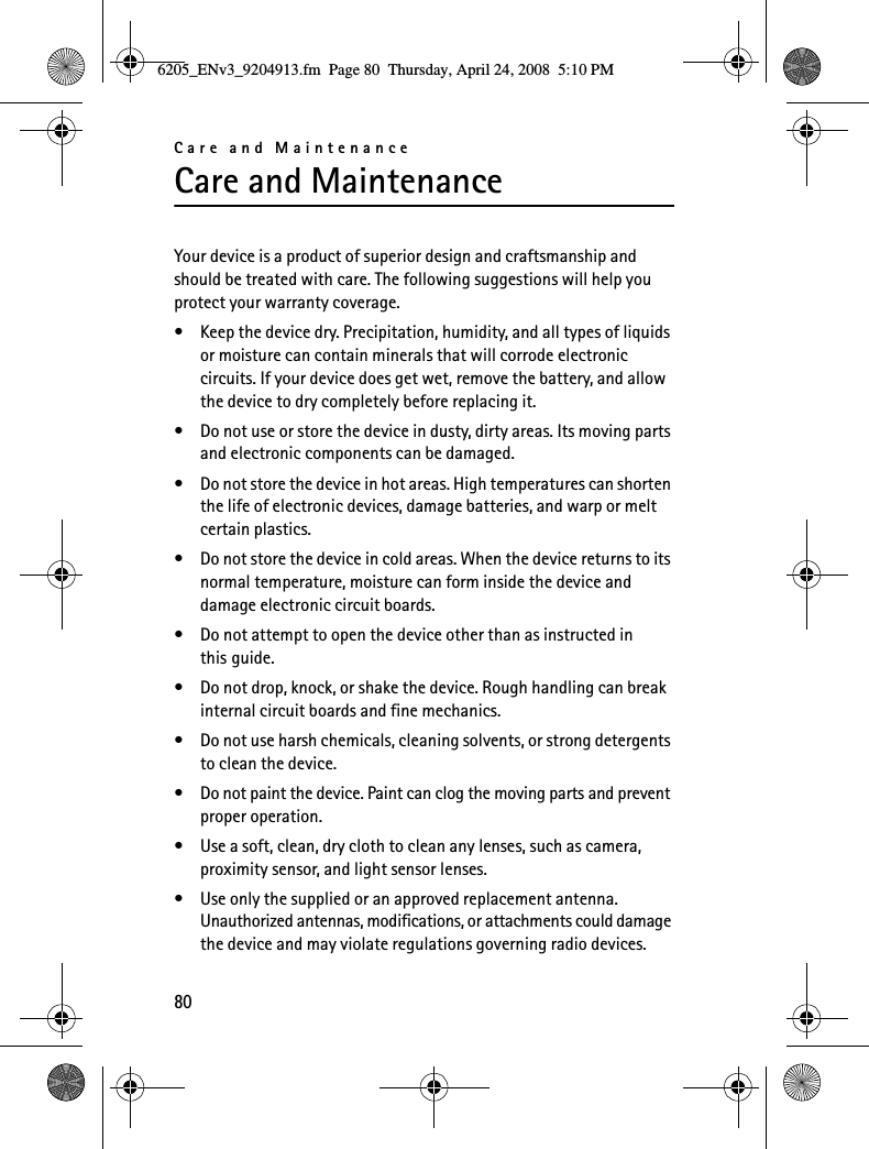 Care and Maintenance80Care and MaintenanceYour device is a product of superior design and craftsmanship and should be treated with care. The following suggestions will help you protect your warranty coverage.• Keep the device dry. Precipitation, humidity, and all types of liquids or moisture can contain minerals that will corrode electronic circuits. If your device does get wet, remove the battery, and allow the device to dry completely before replacing it.• Do not use or store the device in dusty, dirty areas. Its moving parts and electronic components can be damaged.• Do not store the device in hot areas. High temperatures can shorten the life of electronic devices, damage batteries, and warp or melt certain plastics.• Do not store the device in cold areas. When the device returns to its normal temperature, moisture can form inside the device and damage electronic circuit boards.• Do not attempt to open the device other than as instructed in this guide.• Do not drop, knock, or shake the device. Rough handling can break internal circuit boards and fine mechanics.• Do not use harsh chemicals, cleaning solvents, or strong detergents to clean the device.• Do not paint the device. Paint can clog the moving parts and prevent proper operation.• Use a soft, clean, dry cloth to clean any lenses, such as camera, proximity sensor, and light sensor lenses.• Use only the supplied or an approved replacement antenna. Unauthorized antennas, modifications, or attachments could damage the device and may violate regulations governing radio devices.6205_ENv3_9204913.fm  Page 80  Thursday, April 24, 2008  5:10 PM