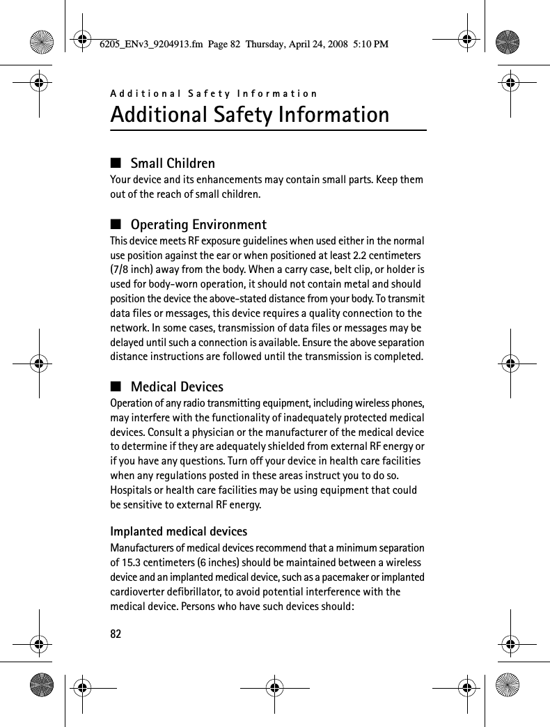 Additional Safety Information82Additional Safety Information■Small ChildrenYour device and its enhancements may contain small parts. Keep them out of the reach of small children.■Operating EnvironmentThis device meets RF exposure guidelines when used either in the normal use position against the ear or when positioned at least 2.2 centimeters (7/8 inch) away from the body. When a carry case, belt clip, or holder is used for body-worn operation, it should not contain metal and should position the device the above-stated distance from your body. To transmit data files or messages, this device requires a quality connection to the network. In some cases, transmission of data files or messages may be delayed until such a connection is available. Ensure the above separation distance instructions are followed until the transmission is completed.■Medical DevicesOperation of any radio transmitting equipment, including wireless phones, may interfere with the functionality of inadequately protected medical devices. Consult a physician or the manufacturer of the medical device to determine if they are adequately shielded from external RF energy or if you have any questions. Turn off your device in health care facilities when any regulations posted in these areas instruct you to do so. Hospitals or health care facilities may be using equipment that could be sensitive to external RF energy.Implanted medical devicesManufacturers of medical devices recommend that a minimum separation of 15.3 centimeters (6 inches) should be maintained between a wireless device and an implanted medical device, such as a pacemaker or implanted cardioverter defibrillator, to avoid potential interference with the medical device. Persons who have such devices should:6205_ENv3_9204913.fm  Page 82  Thursday, April 24, 2008  5:10 PM