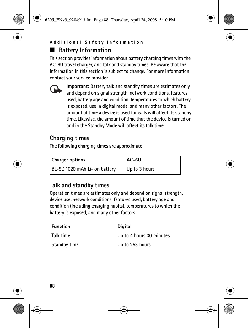 Additional Safety Information88■Battery InformationThis section provides information about battery charging times with the AC-6U travel charger, and talk and standby times. Be aware that the information in this section is subject to change. For more information, contact your service provider.Important: Battery talk and standby times are estimates only and depend on signal strength, network conditions, features used, battery age and condition, temperatures to which battery is exposed, use in digital mode, and many other factors. The amount of time a device is used for calls will affect its standby time. Likewise, the amount of time that the device is turned on and in the Standby Mode will affect its talk time.Charging timesThe following charging times are approximate:Talk and standby timesOperation times are estimates only and depend on signal strength, device use, network conditions, features used, battery age and condition (including charging habits), temperatures to which the battery is exposed, and many other factors.Charger options AC-6UBL-5C 1020 mAh Li-lon battery Up to 3 hoursFunction DigitalTalk time Up to 4 hours 30 minutesStandby time Up to 253 hours6205_ENv3_9204913.fm  Page 88  Thursday, April 24, 2008  5:10 PM