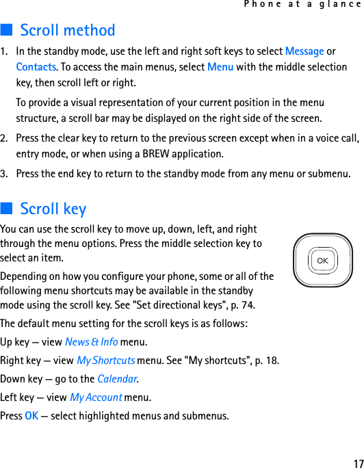 Phone at a glance17■Scroll method1. In the standby mode, use the left and right soft keys to select Message or Contacts. To access the main menus, select Menu with the middle selection key, then scroll left or right.To provide a visual representation of your current position in the menu structure, a scroll bar may be displayed on the right side of the screen.2. Press the clear key to return to the previous screen except when in a voice call, entry mode, or when using a BREW application.3. Press the end key to return to the standby mode from any menu or submenu.■Scroll keyYou can use the scroll key to move up, down, left, and right through the menu options. Press the middle selection key to select an item. Depending on how you configure your phone, some or all of the following menu shortcuts may be available in the standby mode using the scroll key. See &quot;Set directional keys&quot;, p. 74.The default menu setting for the scroll keys is as follows:Up key — view News &amp; Info menu.Right key — view My Shortcuts menu. See &quot;My shortcuts&quot;, p. 18.Down key — go to the Calendar.Left key — view My Account menu.Press OK — select highlighted menus and submenus.