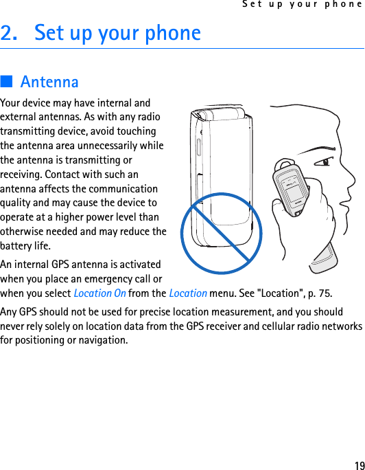 Set up your phone192. Set up your phone■AntennaYour device may have internal and external antennas. As with any radio transmitting device, avoid touching the antenna area unnecessarily while the antenna is transmitting or receiving. Contact with such an antenna affects the communication quality and may cause the device to operate at a higher power level than otherwise needed and may reduce the battery life.An internal GPS antenna is activated when you place an emergency call or when you select Location On from the Location menu. See &quot;Location&quot;, p. 75.Any GPS should not be used for precise location measurement, and you should never rely solely on location data from the GPS receiver and cellular radio networks for positioning or navigation.