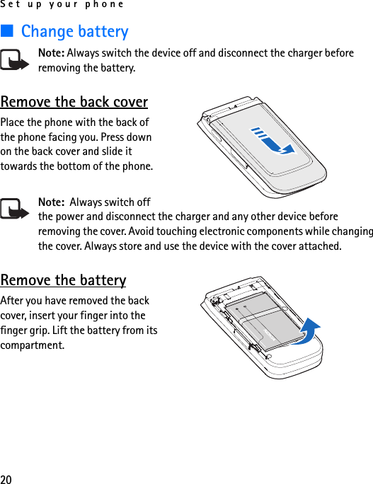 Set up your phone20■Change batteryNote: Always switch the device off and disconnect the charger before removing the battery.Remove the back coverPlace the phone with the back of the phone facing you. Press down on the back cover and slide it towards the bottom of the phone.Note:  Always switch off the power and disconnect the charger and any other device before removing the cover. Avoid touching electronic components while changing the cover. Always store and use the device with the cover attached.Remove the batteryAfter you have removed the back cover, insert your finger into the finger grip. Lift the battery from its compartment.