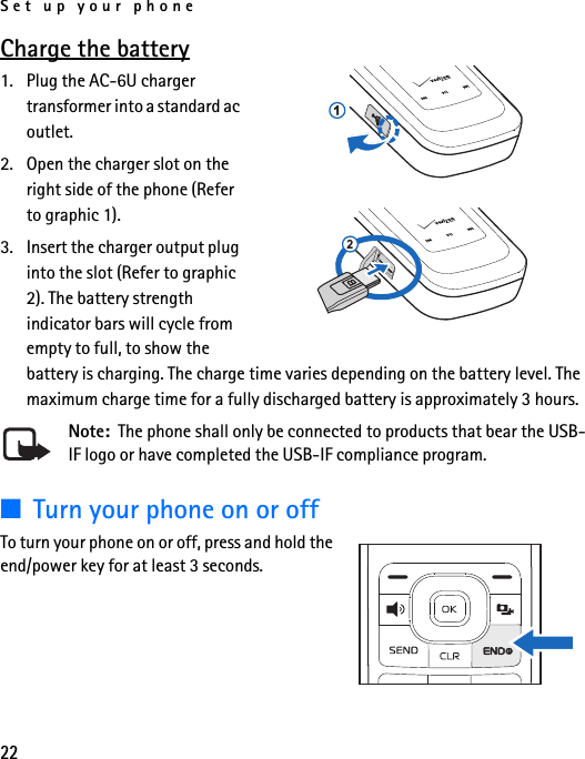 Set up your phone22Charge the battery1. Plug the AC-6U charger transformer into a standard ac outlet.2. Open the charger slot on the right side of the phone (Refer to graphic 1).3. Insert the charger output plug into the slot (Refer to graphic 2). The battery strength indicator bars will cycle from empty to full, to show the battery is charging. The charge time varies depending on the battery level. The maximum charge time for a fully discharged battery is approximately 3 hours.Note:  The phone shall only be connected to products that bear the USB-IF logo or have completed the USB-IF compliance program.■Turn your phone on or offTo turn your phone on or off, press and hold the end/power key for at least 3 seconds.