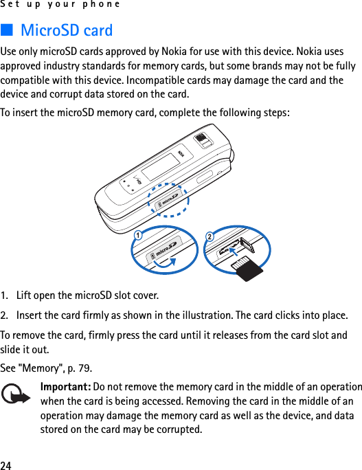 Set up your phone24■MicroSD cardUse only microSD cards approved by Nokia for use with this device. Nokia uses approved industry standards for memory cards, but some brands may not be fully compatible with this device. Incompatible cards may damage the card and the device and corrupt data stored on the card.To insert the microSD memory card, complete the following steps:1. Lift open the microSD slot cover.2. Insert the card firmly as shown in the illustration. The card clicks into place.To remove the card, firmly press the card until it releases from the card slot and slide it out.See &quot;Memory&quot;, p. 79.Important: Do not remove the memory card in the middle of an operation when the card is being accessed. Removing the card in the middle of an operation may damage the memory card as well as the device, and data stored on the card may be corrupted.