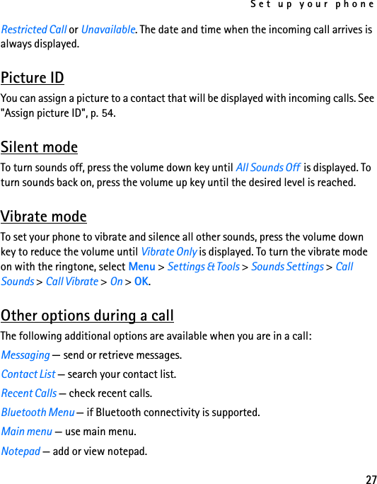Set up your phone27Restricted Call or Unavailable. The date and time when the incoming call arrives is always displayed.Picture IDYou can assign a picture to a contact that will be displayed with incoming calls. See &quot;Assign picture ID&quot;, p. 54.Silent modeTo turn sounds off, press the volume down key until All Sounds Off  is displayed. To turn sounds back on, press the volume up key until the desired level is reached.Vibrate modeTo set your phone to vibrate and silence all other sounds, press the volume down key to reduce the volume until Vibrate Only is displayed. To turn the vibrate mode on with the ringtone, select Menu &gt; Settings &amp; Tools &gt; Sounds Settings &gt; Call Sounds &gt; Call Vibrate &gt; On &gt; OK.Other options during a callThe following additional options are available when you are in a call:Messaging — send or retrieve messages.Contact List — search your contact list.Recent Calls — check recent calls.Bluetooth Menu — if Bluetooth connectivity is supported.Main menu — use main menu.Notepad — add or view notepad.