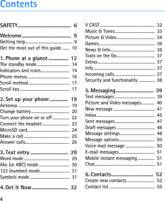 4ContentsSAFETY......................................  6Welcome...................................  9Getting help............................................. 9Get the most out of this guide .......  101. Phone at a glance..............  12The standby mode...............................  14Indicators and icons...........................  14Phone menus........................................  16Scroll method.......................................  17Scroll key...............................................  172. Set up your phone .............  19Antenna .................................................  19Change battery ....................................  20Turn your phone on or off ................  22Connect the headset..........................  23MicroSD card........................................  24Make a call ...........................................  25Answer calls..........................................  263. Text entry ...........................  29Word mode ...........................................  29Abc (or ABC) mode .............................  30123 (number) mode............................  31Symbols mode......................................  314. Get It Now..........................  32V CAST ....................................................  32Music &amp; Tones......................................  33Picture &amp; Video....................................  34Games.....................................................  36News &amp; Info..........................................  36Tools on the Go....................................  37Extras......................................................  37Info..........................................................  37Incoming calls......................................  37Security and functionality................  385. Messaging........................... 39Text messages ......................................  39Picture and Video messages.............  40New message .......................................  41Inbox.......................................................  45Sent messages......................................  47Draft messages ....................................  48Message settings.................................  48Message options..................................  50Voice mail message ............................  50E-mail messages..................................  51Mobile instant messaging ................  51Chat.........................................................  516. Contacts..............................  52Create new contacts ..........................  52Contact list ...........................................  55