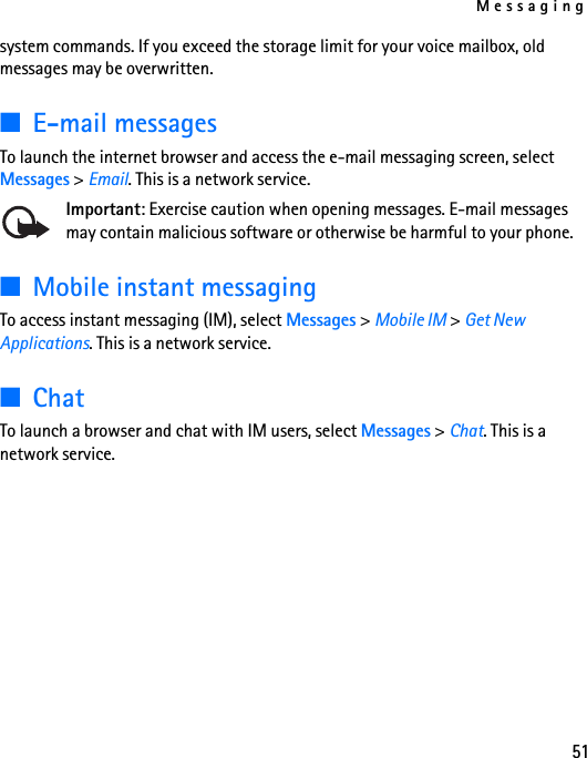 Messaging51system commands. If you exceed the storage limit for your voice mailbox, old messages may be overwritten.■E-mail messagesTo launch the internet browser and access the e-mail messaging screen, select Messages &gt; Email. This is a network service.Important: Exercise caution when opening messages. E-mail messages may contain malicious software or otherwise be harmful to your phone.■Mobile instant messagingTo access instant messaging (IM), select Messages &gt; Mobile IM &gt; Get New Applications. This is a network service.■ChatTo launch a browser and chat with IM users, select Messages &gt; Chat. This is a network service.