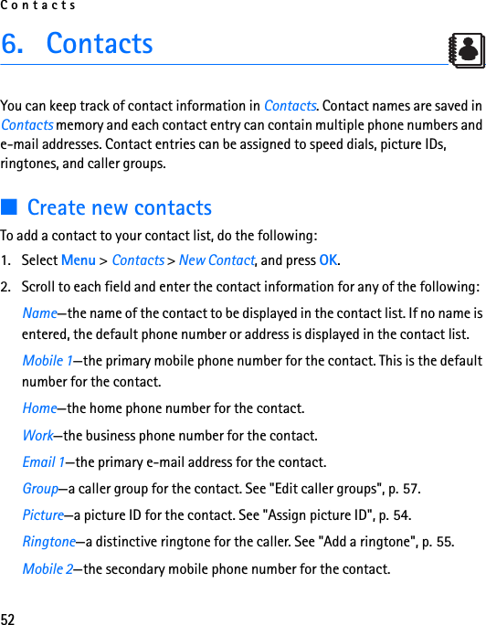 Contacts526. ContactsYou can keep track of contact information in Contacts. Contact names are saved in Contacts memory and each contact entry can contain multiple phone numbers and e-mail addresses. Contact entries can be assigned to speed dials, picture IDs, ringtones, and caller groups.■Create new contactsTo add a contact to your contact list, do the following:1. Select Menu &gt; Contacts &gt; New Contact, and press OK.2. Scroll to each field and enter the contact information for any of the following:Name—the name of the contact to be displayed in the contact list. If no name is entered, the default phone number or address is displayed in the contact list.Mobile 1—the primary mobile phone number for the contact. This is the default number for the contact.Home—the home phone number for the contact.Work—the business phone number for the contact.Email 1—the primary e-mail address for the contact.Group—a caller group for the contact. See &quot;Edit caller groups&quot;, p. 57.Picture—a picture ID for the contact. See &quot;Assign picture ID&quot;, p. 54.Ringtone—a distinctive ringtone for the caller. See &quot;Add a ringtone&quot;, p. 55.Mobile 2—the secondary mobile phone number for the contact.