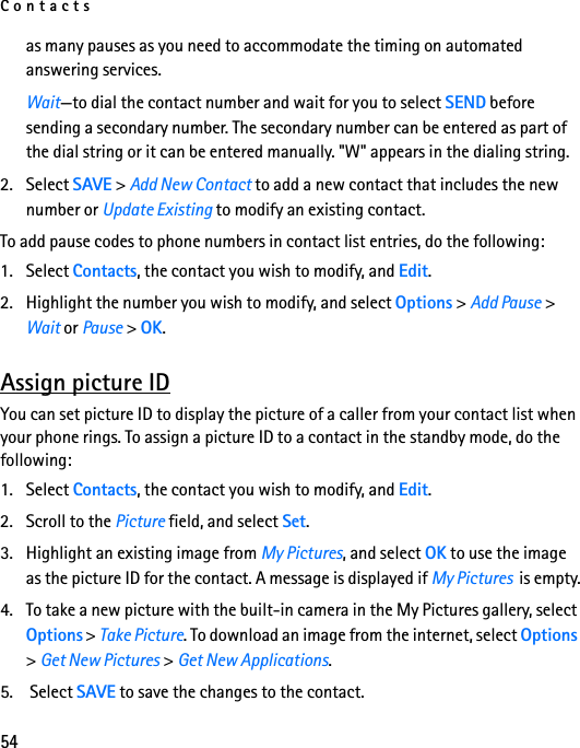 Contacts54as many pauses as you need to accommodate the timing on automated answering services.Wait—to dial the contact number and wait for you to select SEND before sending a secondary number. The secondary number can be entered as part of the dial string or it can be entered manually. &quot;W&quot; appears in the dialing string.2. Select SAVE &gt; Add New Contact to add a new contact that includes the new number or Update Existing to modify an existing contact.To add pause codes to phone numbers in contact list entries, do the following:1. Select Contacts, the contact you wish to modify, and Edit.2. Highlight the number you wish to modify, and select Options &gt; Add Pause &gt; Wait or Pause &gt; OK.Assign picture IDYou can set picture ID to display the picture of a caller from your contact list when your phone rings. To assign a picture ID to a contact in the standby mode, do the following:1. Select Contacts, the contact you wish to modify, and Edit.2. Scroll to the Picture field, and select Set.3. Highlight an existing image from My Pictures, and select OK to use the image as the picture ID for the contact. A message is displayed if My Pictures  is empty.4. To take a new picture with the built-in camera in the My Pictures gallery, select Options &gt; Take Picture. To download an image from the internet, select Options &gt; Get New Pictures &gt; Get New Applications.5.  Select SAVE to save the changes to the contact.