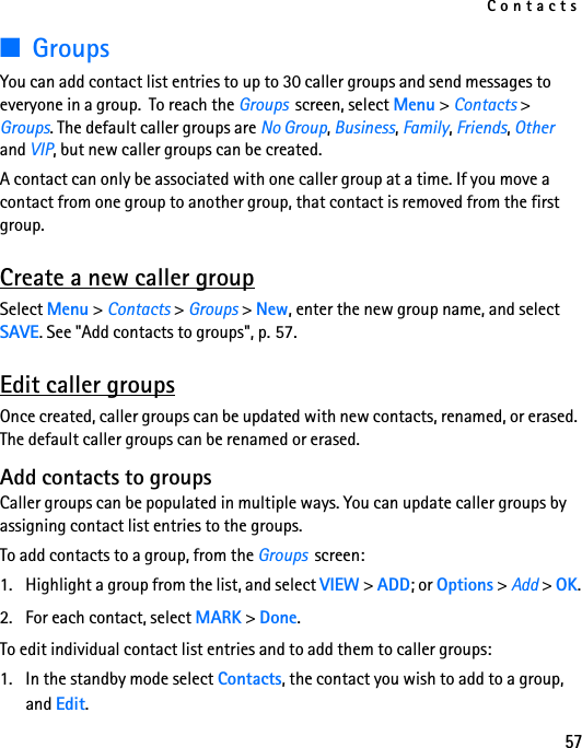 Contacts57■GroupsYou can add contact list entries to up to 30 caller groups and send messages to everyone in a group.  To reach the Groups  screen, select Menu &gt; Contacts &gt; Groups. The default caller groups are No Group, Business, Family, Friends, Other and VIP, but new caller groups can be created.A contact can only be associated with one caller group at a time. If you move a contact from one group to another group, that contact is removed from the first group. Create a new caller groupSelect Menu &gt; Contacts &gt; Groups &gt; New, enter the new group name, and select SAVE. See &quot;Add contacts to groups&quot;, p. 57.Edit caller groupsOnce created, caller groups can be updated with new contacts, renamed, or erased. The default caller groups can be renamed or erased.Add contacts to groupsCaller groups can be populated in multiple ways. You can update caller groups by assigning contact list entries to the groups.To add contacts to a group, from the Groups  screen:1. Highlight a group from the list, and select VIEW &gt; ADD; or Options &gt; Add &gt; OK.2. For each contact, select MARK &gt; Done. To edit individual contact list entries and to add them to caller groups:1. In the standby mode select Contacts, the contact you wish to add to a group, and Edit.