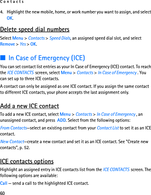 Contacts604. Highlight the new mobile, home, or work number you want to assign, and select OK.Delete speed dial numbersSelect Menu &gt; Contacts &gt; Speed Dials, an assigned speed dial slot, and select Remove &gt; Yes &gt; OK.■In Case of Emergency (ICE)You can set contact list entries as your In Case of Emergency (ICE) contact. To reach the ICE CONTACTS  screen, select Menu &gt; Contacts &gt; In Case of Emergency . You can set up to three ICE contacts.A contact can only be assigned as one ICE contact. If you assign the same contact to different ICE contacts, your phone accepts the last assignment only.Add a new ICE contactTo add a new ICE contact, select Menu &gt; Contacts &gt; In Case of Emergency , an unassigned contact, and press  ADD. Select from the following options:From Contacts—select an existing contact from your Contact List to set it as an ICE contact.New Contact—create a new contact and set it as an ICE contact. See &quot;Create new contacts&quot;, p. 52.ICE contacts optionsHighlight an assigned entry in ICE contacts list from the ICE CONTACTS  screen. The following options are available:Call — send a call to the highlighted ICE contact.