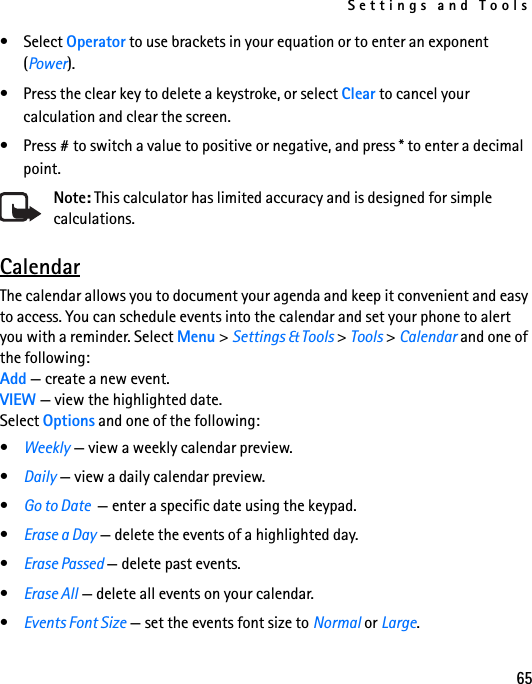 Settings and Tools65• Select Operator to use brackets in your equation or to enter an exponent (Power). • Press the clear key to delete a keystroke, or select Clear to cancel your calculation and clear the screen. • Press # to switch a value to positive or negative, and press * to enter a decimal point.Note: This calculator has limited accuracy and is designed for simple calculations.CalendarThe calendar allows you to document your agenda and keep it convenient and easy to access. You can schedule events into the calendar and set your phone to alert you with a reminder. Select Menu &gt; Settings &amp; Tools &gt; Tools &gt; Calendar and one of the following: Add — create a new event.VIEW — view the highlighted date.Select Options and one of the following: •Weekly — view a weekly calendar preview.•Daily — view a daily calendar preview.•Go to Date  — enter a specific date using the keypad.•Erase a Day — delete the events of a highlighted day.•Erase Passed — delete past events.•Erase All — delete all events on your calendar.•Events Font Size — set the events font size to Normal or Large.