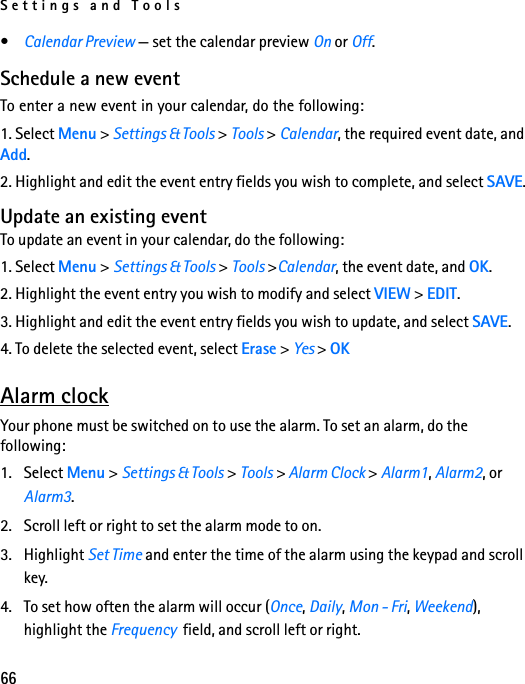 Settings and Tools66•Calendar Preview — set the calendar preview On or Off.Schedule a new eventTo enter a new event in your calendar, do the following:1. Select Menu &gt; Settings &amp; Tools &gt; Tools &gt; Calendar, the required event date, and  Add.2. Highlight and edit the event entry fields you wish to complete, and select SAVE. Update an existing eventTo update an event in your calendar, do the following:1. Select Menu &gt; Settings &amp; Tools &gt; Tools &gt;Calendar, the event date, and OK.2. Highlight the event entry you wish to modify and select VIEW &gt; EDIT.3. Highlight and edit the event entry fields you wish to update, and select SAVE.4. To delete the selected event, select Erase &gt; Yes &gt; OKAlarm clockYour phone must be switched on to use the alarm. To set an alarm, do the following:1. Select Menu &gt; Settings &amp; Tools &gt; Tools &gt; Alarm Clock &gt; Alarm1, Alarm2, or Alarm3.2. Scroll left or right to set the alarm mode to on.3. Highlight Set Time and enter the time of the alarm using the keypad and scroll key.4. To set how often the alarm will occur (Once, Daily, Mon - Fri, Weekend), highlight the Frequency  field, and scroll left or right.