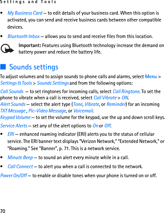 Settings and Tools70•My Business Card — to edit details of your business card. When this option is activated, you can send and receive business cards between other compatible devices.•Bluetooth Inbox — allows you to send and receive files from this location.Important: Features using Bluetooth technology increase the demand on battery power and reduce the battery life.■Sounds settingsTo adjust volumes and to assign sounds to phone calls and alarms, select Menu &gt; Settings &amp; Tools &gt; Sounds Settings and from the following options:Call Sounds  — to set ringtones for incoming calls, select Call Ringtone. To set the phone to vibrate when a call is received, select Call Vibrate &gt; ON.Alert Sounds — select the alert type (Tone, Vibrate, or Reminder) for an incoming TXT Message , Pic-Video Message, or Voicemail.Keypad Volume — to set the volume for the keypad, use the up and down scroll keys.Service Alerts — set any of the alert options to On or Off.•ERI — enhanced roaming indicator (ERI) alerts you to the status of cellular service. The ERI banner text displays “Verizon Network,” “Extended Network,” or “Roaming.” See &quot;Banner&quot;, p. 71. This is a network service.•Minute Beep — to sound an alert every minute while in a call.•Call Connect — to alert you when a call is connected to the network.Power On/Off — to enable or disable tones when your phone is turned on or off.