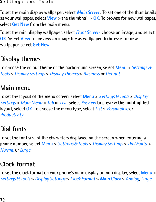 Settings and Tools72To set the main display wallpaper, select Main Screen. To set one of the thumbnails as your wallpaper, select View &gt; the thumbnail &gt; OK. To browse for new wallpaper, select Get New from the main menu.To set the mini display wallpaper, select Front Screen, choose an image, and select OK. Select View to preview an image file as wallpaper. To browse for new wallpaper, select Get New .Display themesTo choose the colour theme of the background screen, select Menu &gt; Settings &amp; Tools &gt; Display Settings &gt; Display Themes &gt; Business or Default.Main menuTo set the layout of the menu screen, select Menu &gt; Settings &amp; Tools &gt; Display Settings &gt; Main Menu &gt; Tab or List. Select Preview to preview the hightlighted layout, select OK. To choose the menu type, select List &gt; Personalize or Productivity.Dial fontsTo set the font size of the characters displayed on the screen when entering a phone number, select Menu &gt; Settings &amp; Tools &gt; Display Settings &gt; Dial Fonts  &gt; Normal or Large.Clock formatTo set the clock format on your phone’s main display or mini display, select Menu &gt; Settings &amp; Tools &gt; Display Settings &gt; Clock Format &gt; Main Clock &gt; Analog, Large 