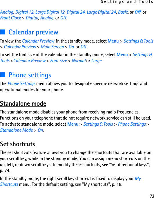 Settings and Tools73Analog, Digital 12, Large Digital 12, Digital 24, Large Digital 24, Basic, or Off, or Front Clock &gt; Digital, Analog, or Off.■Calendar previewTo view the Calendar Preview  in the standby mode, select Menu &gt; Settings &amp; Tools &gt; Calendar Preview &gt; Main Screen &gt; On  or Off.To set the font size of the calendar in the standby mode, select Menu &gt; Settings &amp; Tools &gt;Calendar Preview &gt; Font Size &gt; Normal or Large.■Phone settingsThe Phone Settings menu allows you to designate specific network settings and operational modes for your phone.Standalone modeThe standalone mode disables your phone from receiving radio frequencies. Functions on your telephone that do not require network service can still be used. To activate standalone mode, select Menu &gt; Settings &amp; Tools &gt; Phone Settings &gt; Standalone Mode &gt; On.Set shortcutsThe set shortcuts feature allows you to change the shortcuts that are available on your scroll key, while in the standby mode. You can assign menu shortcuts on the up, left, or down scroll keys. To modify these shortcuts, see &quot;Set directional keys&quot;, p. 74.In the standby mode, the right scroll key shortcut is fixed to display your My Shortcuts menu. For the default setting, see &quot;My shortcuts&quot;, p. 18. 