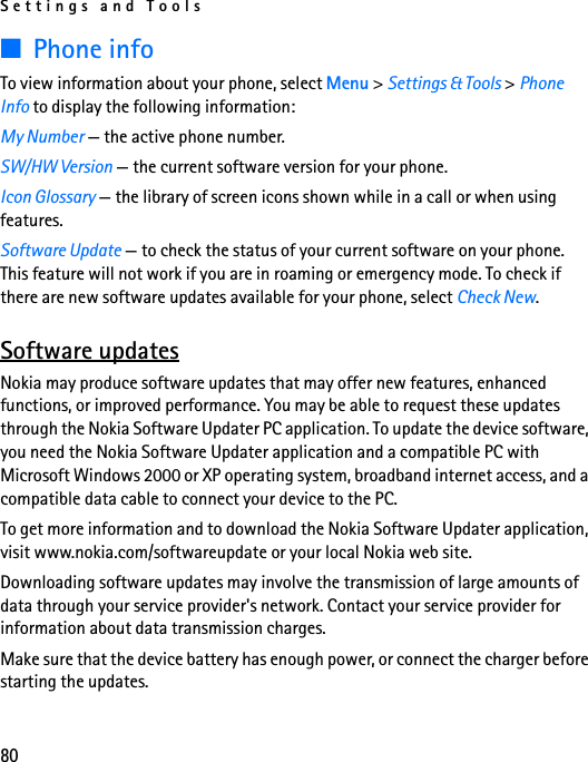 Settings and Tools80■Phone infoTo view information about your phone, select Menu &gt; Settings &amp; Tools &gt; Phone Info to display the following information: My Number — the active phone number. SW/HW Version — the current software version for your phone. Icon Glossary — the library of screen icons shown while in a call or when using features.Software Update — to check the status of your current software on your phone. This feature will not work if you are in roaming or emergency mode. To check if there are new software updates available for your phone, select Check New.Software updatesNokia may produce software updates that may offer new features, enhanced functions, or improved performance. You may be able to request these updates through the Nokia Software Updater PC application. To update the device software, you need the Nokia Software Updater application and a compatible PC with Microsoft Windows 2000 or XP operating system, broadband internet access, and a compatible data cable to connect your device to the PC.To get more information and to download the Nokia Software Updater application, visit www.nokia.com/softwareupdate or your local Nokia web site.Downloading software updates may involve the transmission of large amounts of data through your service provider&apos;s network. Contact your service provider for information about data transmission charges.Make sure that the device battery has enough power, or connect the charger before starting the updates.