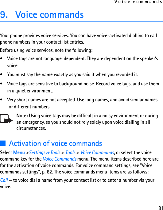 Voice commands819. Voice commands Your phone provides voice services. You can have voice-activated dialling to call phone numbers in your contact list entries.Before using voice services, note the following:• Voice tags are not language-dependent. They are dependent on the speaker’s voice. • You must say the name exactly as you said it when you recorded it.• Voice tags are sensitive to background noise. Record voice tags, and use them in a quiet environment. • Very short names are not accepted. Use long names, and avoid similar names for different numbers. Note: Using voice tags may be difficult in a noisy environment or during an emergency, so you should not rely solely upon voice dialling in all circumstances.■Activation of voice commandsSelect Menu &gt;Settings &amp; Tools &gt; Tools &gt; Voice Commands, or select the voice command key for the Voice Commands menu. The menu items described here are for the activation of voice commands. For voice command settings, see &quot;Voice commands settings&quot;, p. 82. The voice commands menu items are as follows:Call — to voice dial a name from your contact list or to enter a number via your voice.