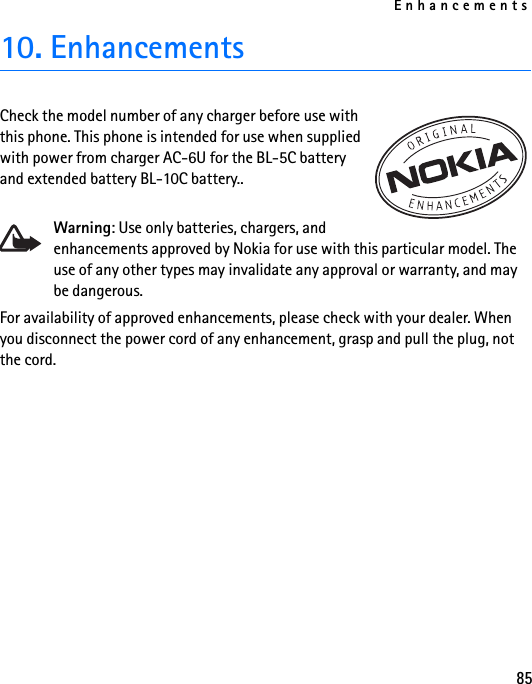 Enhancements8510. EnhancementsCheck the model number of any charger before use with this phone. This phone is intended for use when supplied with power from charger AC-6U for the BL-5C battery and extended battery BL-10C battery..Warning: Use only batteries, chargers, and enhancements approved by Nokia for use with this particular model. The use of any other types may invalidate any approval or warranty, and may be dangerous.For availability of approved enhancements, please check with your dealer. When you disconnect the power cord of any enhancement, grasp and pull the plug, not the cord.