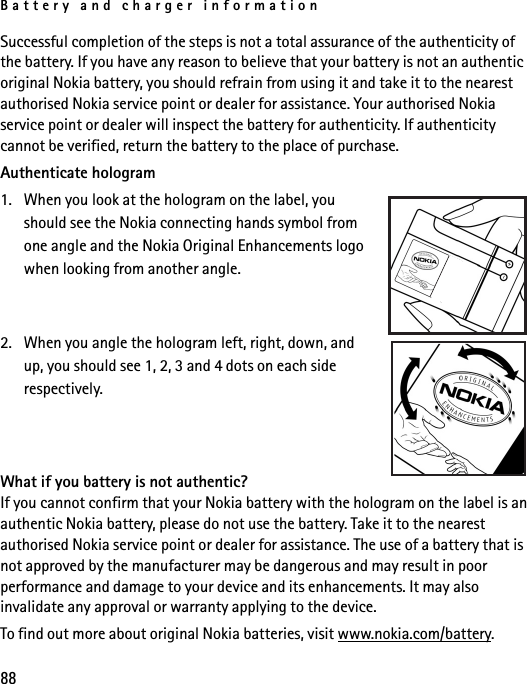 Battery and charger information88Successful completion of the steps is not a total assurance of the authenticity of the battery. If you have any reason to believe that your battery is not an authentic original Nokia battery, you should refrain from using it and take it to the nearest authorised Nokia service point or dealer for assistance. Your authorised Nokia service point or dealer will inspect the battery for authenticity. If authenticity cannot be verified, return the battery to the place of purchase.Authenticate hologram1. When you look at the hologram on the label, you should see the Nokia connecting hands symbol from one angle and the Nokia Original Enhancements logo when looking from another angle. 2. When you angle the hologram left, right, down, and up, you should see 1, 2, 3 and 4 dots on each side respectively.What if you battery is not authentic?If you cannot confirm that your Nokia battery with the hologram on the label is an authentic Nokia battery, please do not use the battery. Take it to the nearest authorised Nokia service point or dealer for assistance. The use of a battery that is not approved by the manufacturer may be dangerous and may result in poor performance and damage to your device and its enhancements. It may also invalidate any approval or warranty applying to the device.To find out more about original Nokia batteries, visit www.nokia.com/battery.